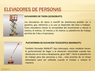 ELEVADORES DE TIJERA (SCISSORLIFT): Los elevadores de tijera o manlift de plataforma pueden ser a gasolina, gas, eléctricos y su uso va depender del área a trabajar. Estos elevadores tienen la versatilidad del movimiento y elevan 6 metros, 8 metros, 12 metros y 15 metros su plataforma de trabajo permite de 2 dos a 4 personas. PLATAFORMA DE ELEVACION TELESCOPICA (BOOMLIFT): También llamadas MANLIFT tipo telescopio, estos modelos tienen la particularidad de llegar a la elevación necesitada cuando hay obstáculos en el área a desplazarse, giran 360 °; tiene la plataforma de trabajo para dos personas y mas , está provisto de un brazo telescópico para ser utilizado cuando el trabajo a realizar lo requiera.  