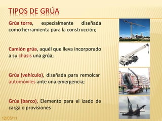 Grúa torre , especialmente diseñada como herramienta para la construcción; Camión grúa , aquél que lleva incorporado a su  chasis  una grúa; Grúa (vehículo) , diseñada para remolcar  automóviles  ante una emergencia; Grúa (barco) , Elemento para el izado de carga o provisiones 