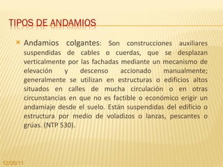 Andamios colgantes : Son construcciones auxiliares suspendidas de cables o cuerdas, que se desplazan verticalmente por las fachadas mediante un mecanismo de elevación y descenso accionado manualmente; generalmente se utilizan en estructuras o edificios altos situados en calles de mucha circulación o en otras circunstancias en que no es factible o económico erigir un andamiaje desde el suelo. Están suspendidas del edificio o estructura por medio de voladizos o lanzas, pescantes o grúas. (NTP 530). 