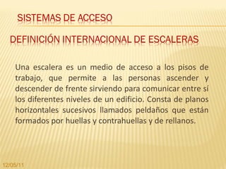 Una escalera es un medio de acceso a los pisos de trabajo, que permite a las personas ascender y descender de frente sirviendo para comunicar entre sí los diferentes niveles de un edificio. Consta de planos horizontales sucesivos llamados peldaños que están formados por huellas y contrahuellas y de rellanos.  