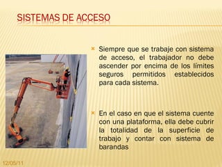 Siempre que se trabaje con sistema de acceso, el trabajador no debe ascender por encima de los límites seguros permitidos establecidos para cada sistema.  En el caso en que el sistema cuente con una plataforma, ella debe cubrir la totalidad de la superficie de trabajo y contar con sistema de barandas 