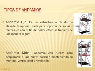 Andamio Fijo:  Es una estructura o plataforma elevada temporal, usada para soportar personas y materiales con el fin de poder efectuar trabajos de una manera segura. Andamio Móvil:  Andamio con ruedas para desplazarse a una nueva posición manteniendo su montaje, verticalidad y nivelación. 