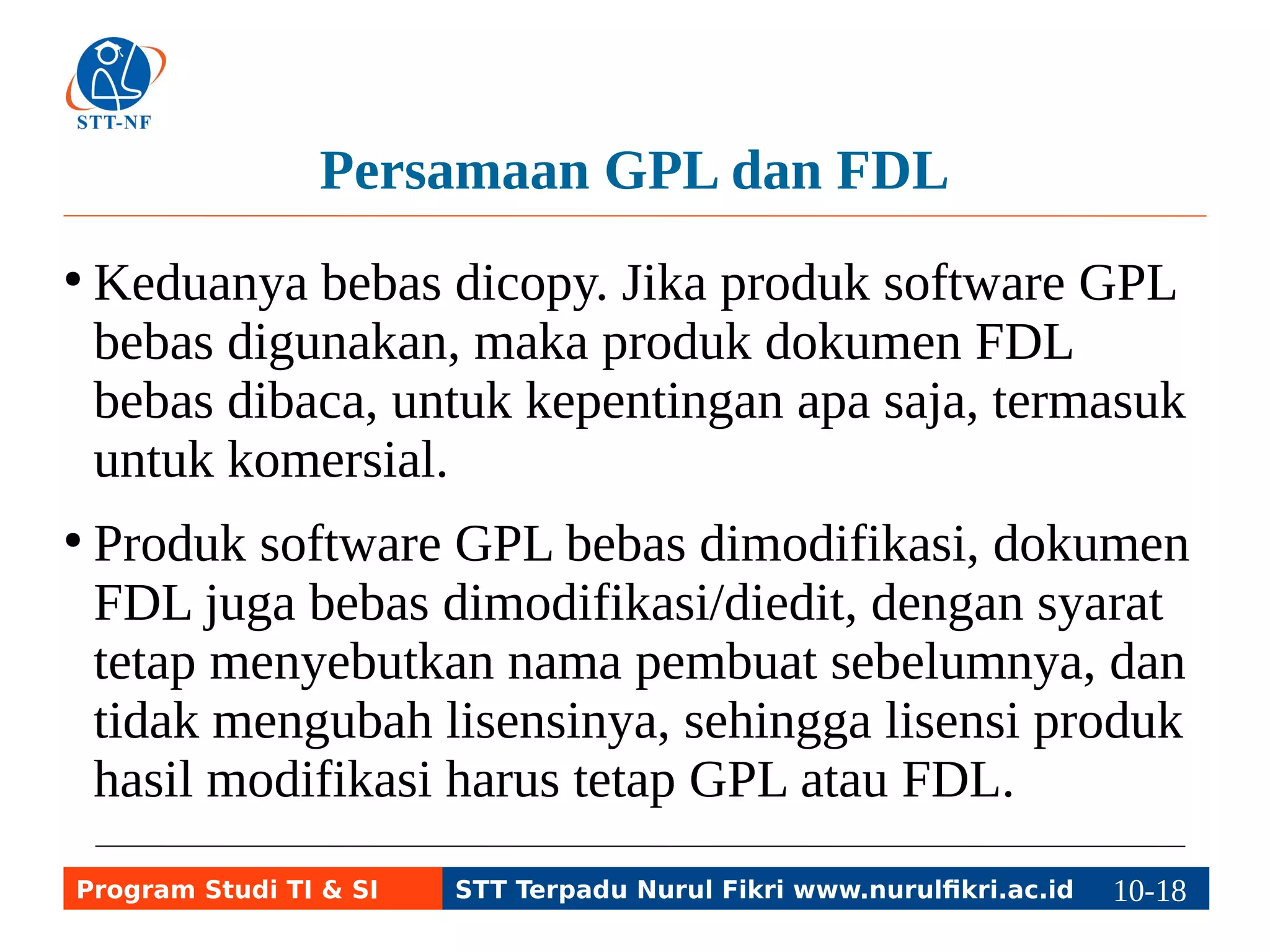Persamaan GPL dan FDL 
● Keduanya bebas dicopy. Jika produk software GPL 
bebas digunakan, maka produk dokumen FDL 
bebas dibaca, untuk kepentingan apa saja, termasuk 
untuk komersial. 
● Produk software GPL bebas dimodifikasi, dokumen 
FDL juga bebas dimodifikasi/diedit, dengan syarat 
tetap menyebutkan nama pembuat sebelumnya, dan 
tidak mengubah lisensinya, sehingga lisensi produk 
hasil modifikasi harus tetap GPL atau FDL. 
Program Studi TI & SI STT Terpadu Nurul Fikri www.nurulfikri.ac.id 10-1180-5 
 