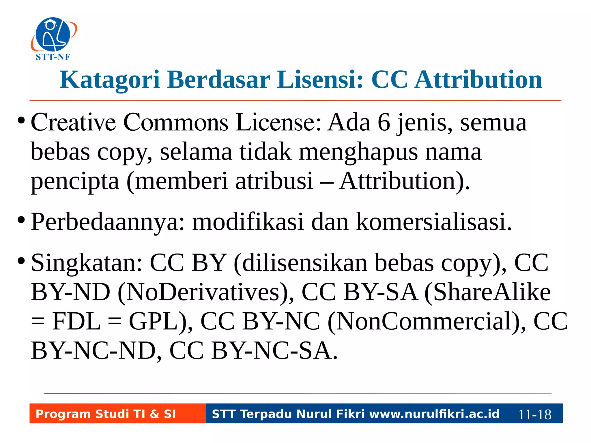 Katagori Berdasar Lisensi: CC Attribution 
● Creative Commons License: Ada 6 jenis, semua 
bebas copy, selama tidak menghapus nama 
pencipta (memberi atribusi – Attribution). 
● Perbedaannya: modifikasi dan komersialisasi. 
● Singkatan: CC BY (dilisensikan bebas copy), CC 
BY-ND (NoDerivatives), CC BY-SA (ShareAlike 
= FDL = GPL), CC BY-NC (NonCommercial), CC 
BY-NC-ND, CC BY-NC-SA. 
Program Studi TI & SI STT Terpadu Nurul Fikri www.nurulfikri.ac.id 11-1181-5 
 