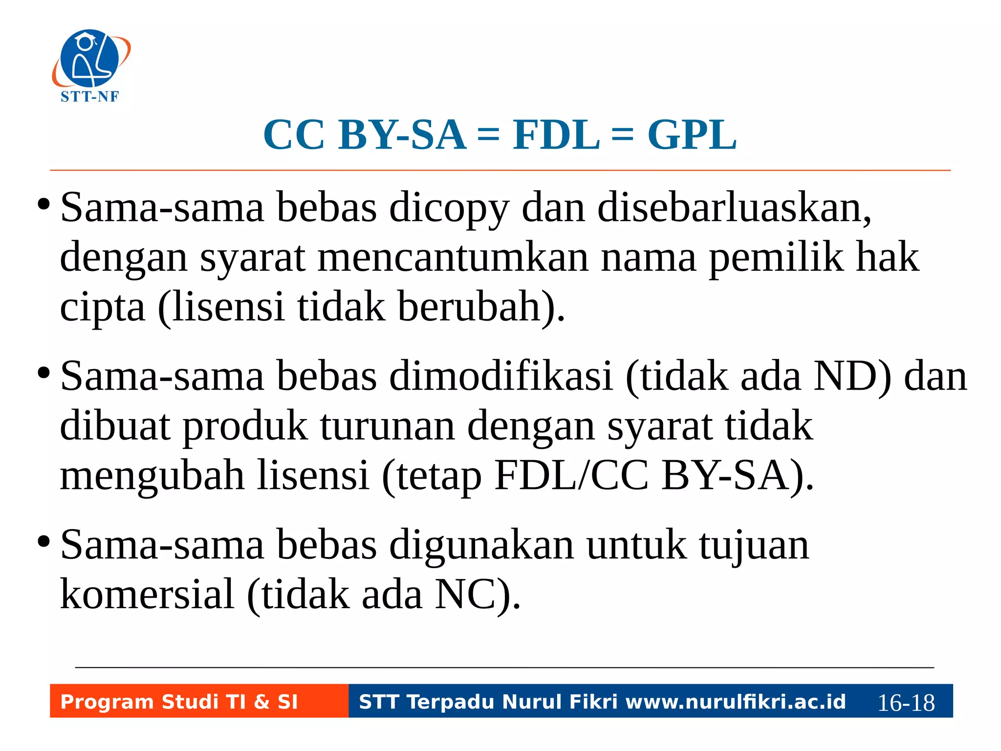 CC BY-SA = FDL = GPL 
● Sama-sama bebas dicopy dan disebarluaskan, 
dengan syarat mencantumkan nama pemilik hak 
cipta (lisensi tidak berubah). 
● Sama-sama bebas dimodifikasi (tidak ada ND) dan 
dibuat produk turunan dengan syarat tidak 
mengubah lisensi (tetap FDL/CC BY-SA). 
● Sama-sama bebas digunakan untuk tujuan 
komersial (tidak ada NC). 
Program Studi TI & SI STT Terpadu Nurul Fikri www.nurulfikri.ac.id 16-1186-5 
 