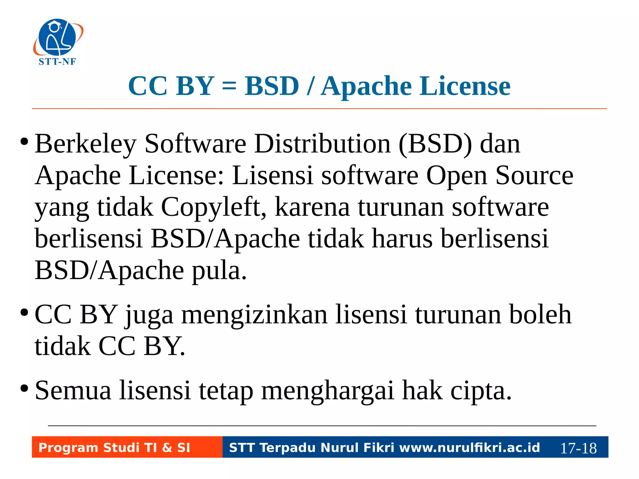 CC BY = BSD / Apache License 
● Berkeley Software Distribution (BSD) dan 
Apache License: Lisensi software Open Source 
yang tidak Copyleft, karena turunan software 
berlisensi BSD/Apache tidak harus berlisensi 
BSD/Apache pula. 
● CC BY juga mengizinkan lisensi turunan boleh 
tidak CC BY. 
● Semua lisensi tetap menghargai hak cipta. 
Program Studi TI & SI STT Terpadu Nurul Fikri www.nurulfikri.ac.id 17-1187-5 
 