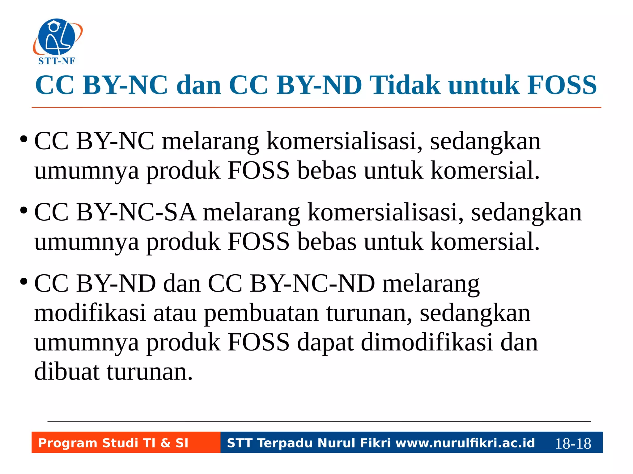 CC BY-NC dan CC BY-ND Tidak untuk FOSS 
● CC BY-NC melarang komersialisasi, sedangkan 
umumnya produk FOSS bebas untuk komersial. 
● CC BY-NC-SA melarang komersialisasi, sedangkan 
umumnya produk FOSS bebas untuk komersial. 
● CC BY-ND dan CC BY-NC-ND melarang 
modifikasi atau pembuatan turunan, sedangkan 
umumnya produk FOSS dapat dimodifikasi dan 
dibuat turunan. 
Program Studi TI & SI STT Terpadu Nurul Fikri www.nurulfikri.ac.id 18-1188-5 
