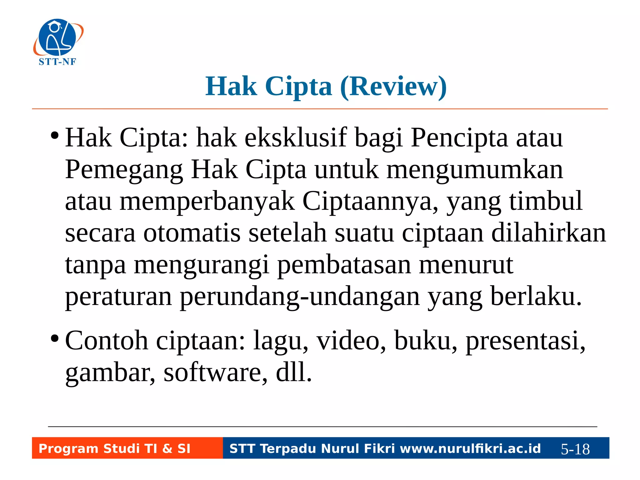 Hak Cipta (Review) 
●Hak Cipta: hak eksklusif bagi Pencipta atau 
Pemegang Hak Cipta untuk mengumumkan 
atau memperbanyak Ciptaannya, yang timbul 
secara otomatis setelah suatu ciptaan dilahirkan 
tanpa mengurangi pembatasan menurut 
peraturan perundang-undangan yang berlaku. 
● Contoh ciptaan: lagu, video, buku, presentasi, 
gambar, software, dll. 
Program Studi TI & SI STT Terpadu Nurul Fikri www.nurulfikri.ac.id 5-18 5-5 
 