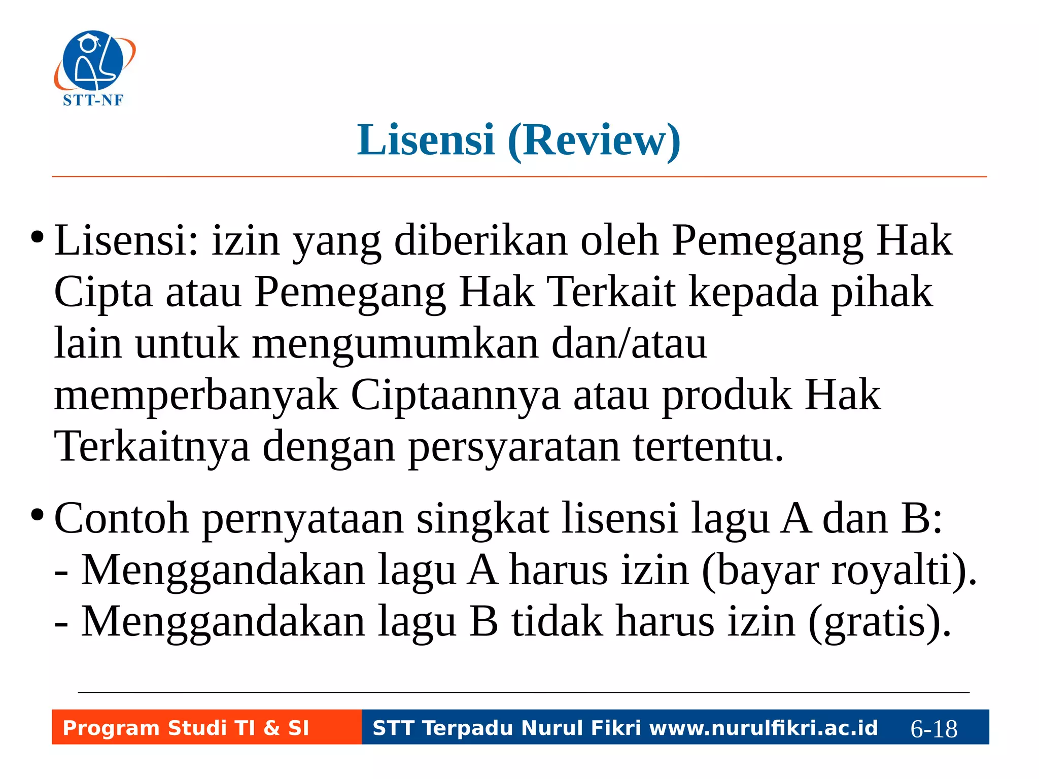 Lisensi (Review) 
● Lisensi: izin yang diberikan oleh Pemegang Hak 
Cipta atau Pemegang Hak Terkait kepada pihak 
lain untuk mengumumkan dan/atau 
memperbanyak Ciptaannya atau produk Hak 
Terkaitnya dengan persyaratan tertentu. 
● Contoh pernyataan singkat lisensi lagu A dan B: 
- Menggandakan lagu A harus izin (bayar royalti). 
- Menggandakan lagu B tidak harus izin (gratis). 
Program Studi TI & SI STT Terpadu Nurul Fikri www.nurulfikri.ac.id 6-18 6-5 
 
