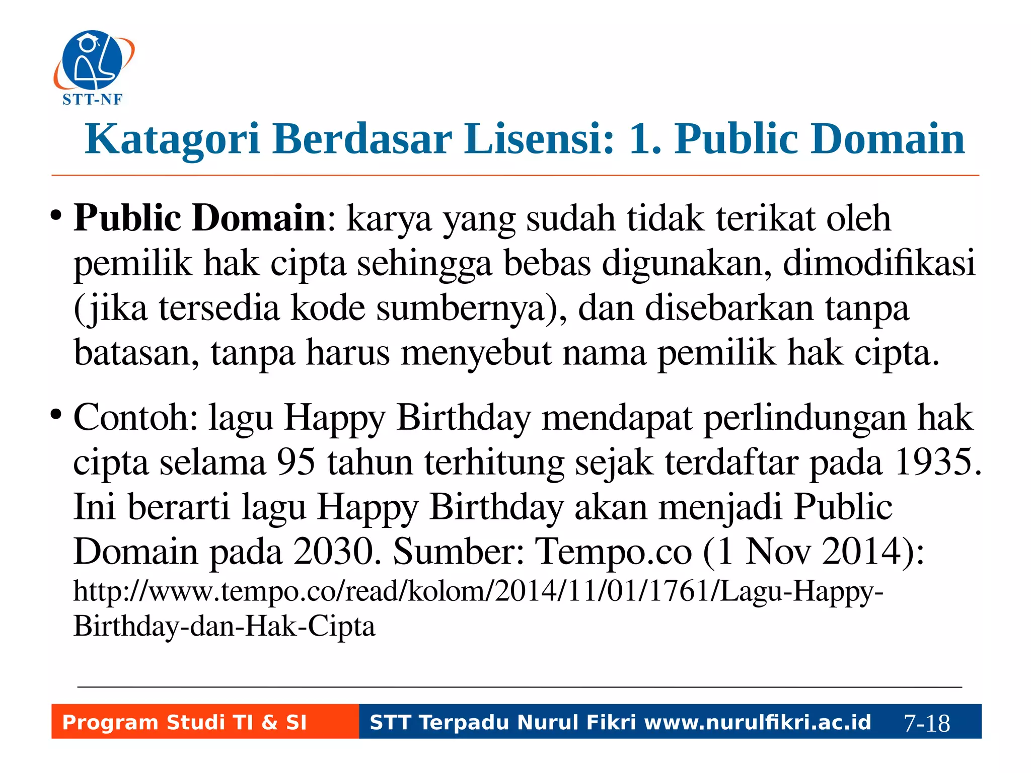 Katagori Berdasar Lisensi: 1. Public Domain 
● Public Domain: karya yang sudah tidak terikat oleh 
pemilik hak cipta sehingga bebas digunakan, dimodifikasi 
(jika tersedia kode sumbernya), dan disebarkan tanpa 
batasan, tanpa harus menyebut nama pemilik hak cipta. 
● Contoh: lagu Happy Birthday mendapat perlindungan hak 
cipta selama 95 tahun terhitung sejak terdaftar pada 1935. 
Ini berarti lagu Happy Birthday akan menjadi Public 
Domain pada 2030. Sumber: Tempo.co (1 Nov 2014): 
http://www.tempo.co/read/kolom/2014/11/01/1761/Lagu-Happy- 
Birthday-dan-Hak-Cipta 
Program Studi TI & SI STT Terpadu Nurul Fikri www.nurulfikri.ac.id 7-18 7-5 
 