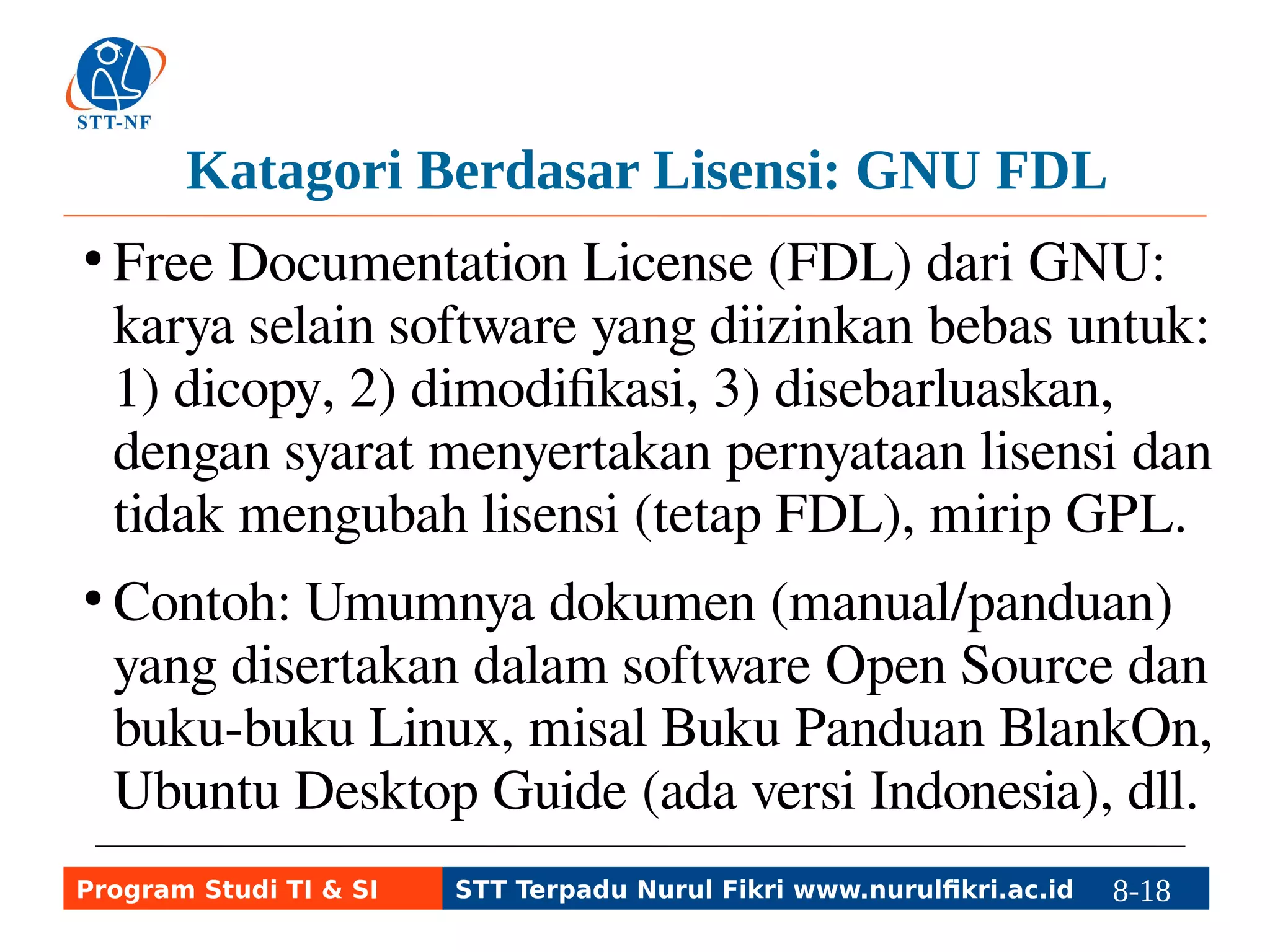 Katagori Berdasar Lisensi: GNU FDL 
● Free Documentation License (FDL) dari GNU: 
karya selain software yang diizinkan bebas untuk: 
1) dicopy, 2) dimodifikasi, 3) disebarluaskan, 
dengan syarat menyertakan pernyataan lisensi dan 
tidak mengubah lisensi (tetap FDL), mirip GPL. 
● Contoh: Umumnya dokumen (manual/panduan) 
yang disertakan dalam software Open Source dan 
buku-buku Linux, misal Buku Panduan BlankOn, 
Ubuntu Desktop Guide (ada versi Indonesia), dll. 
Program Studi TI & SI STT Terpadu Nurul Fikri www.nurulfikri.ac.id 8-18 8-5 
 