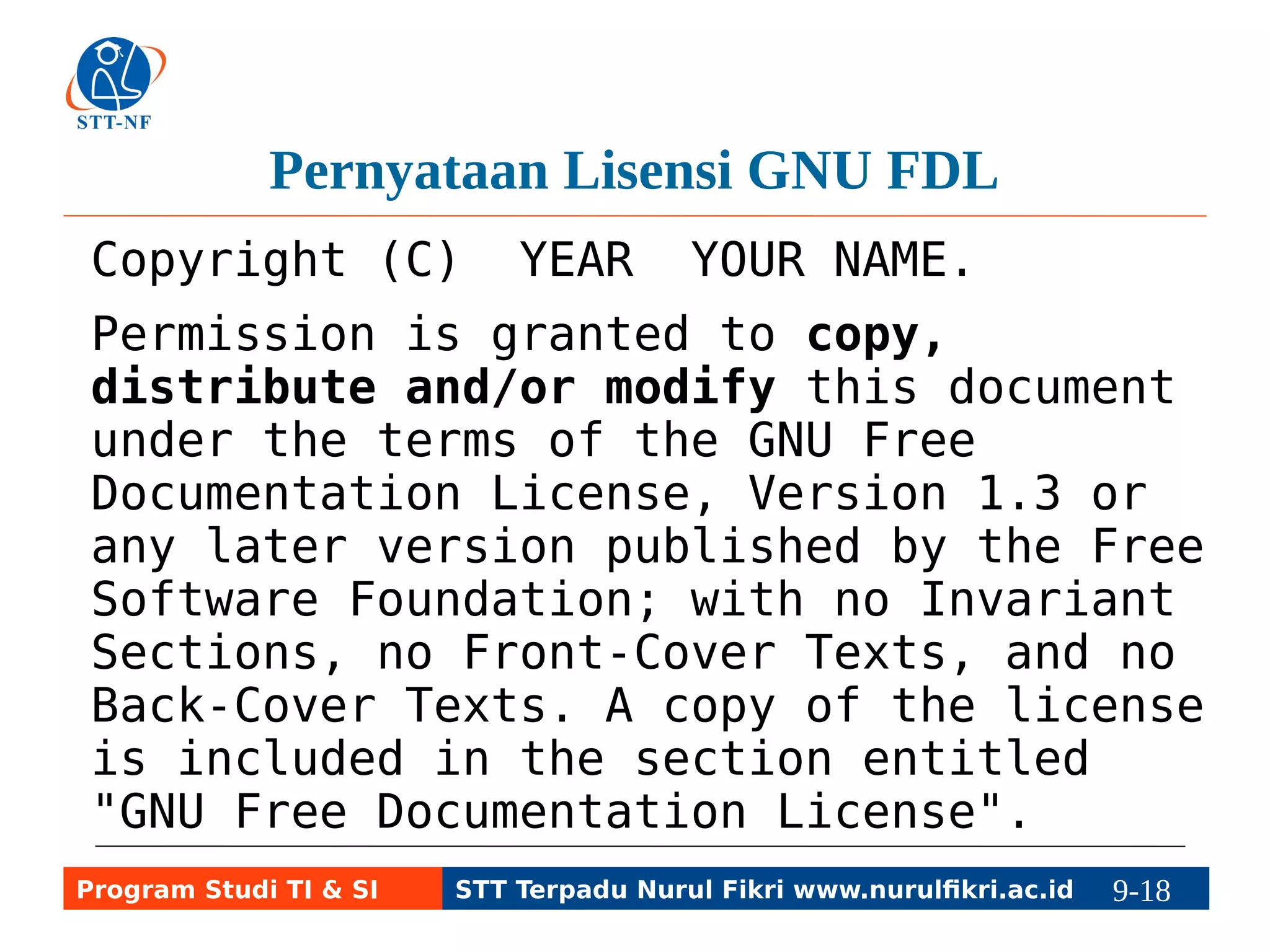 Pernyataan Lisensi GNU FDL 
Copyright (C) YEAR YOUR NAME. 
Permission is granted to copy, 
distribute and/or modify this document 
under the terms of the GNU Free 
Documentation License, Version 1.3 or 
any later version published by the Free 
Software Foundation; with no Invariant 
Sections, no Front-Cover Texts, and no 
Back-Cover Texts. A copy of the license 
is included in the section entitled 
"GNU Free Documentation License". 
Program Studi TI & SI STT Terpadu Nurul Fikri www.nurulfikri.ac.id 9-18 9-5 
 