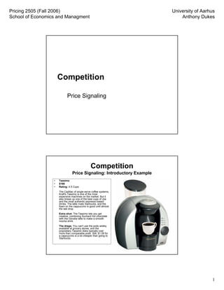 Pricing 2505 (Fall 2006)                                                 University of Aarhus
School of Economics and Managment                                            Anthony Dukes




                      Competition

                             Price Signaling




                                                 Competition
                                 Price Signaling: Introductory Example
                  •   Tassimo
                  •   $169
                  •   Rating: 4.5 Cups
                      The Cadillac of single-serve coffee systems,
                      Kraft's Tassimo is one of the most
                      expensive machines on the market. But it
                      also brews up one of the best cups of Joe
                      and the most authentic espresso-based
                      drinks. The latte rivals Starbucks, and the
                      foam on the cappuccino is good until almost
                      the last drop.
       