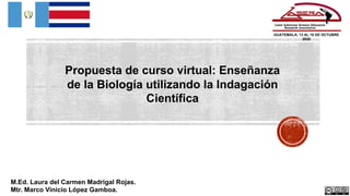 GUATEMALA, 13 AL 16 DE OCTUBRE
2020
M.Ed. Laura del Carmen Madrigal Rojas.
Mtr. Marco Vinicio López Gamboa.
Propuesta de curso virtual: Enseñanza
de la Biología utilizando la Indagación
Científica
 