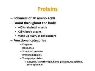 Proteins
– Polymers of 20 amino acids
– Found throughout the body
• >40% - skeletal muscle
• >25% body organs
• Make up >50% of cell content
– Functional categories
– Enzymes
– Hormones
– Structural proteins
– Immunoglobulins
– Transport proteins
» Albumin, transthyretin, heme proteins, transferrin,
ceruloplasmin
 