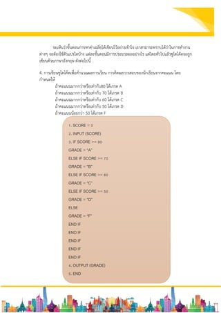 จะเห็นว่าขั้นตอนการหาค่าเฉลี่ยได้เขียนไว้อย่างเข้าใจ เราสามารถทราบได้ว่าในการทางาน
ต่างๆ จะต้องใช้ตัวแปรใดบ้าง แต่ละขั้นตอนมีการประมวลผลอย่างไร แต่โดยทั่วไปแล้วซูโดโค้ดจะถูก
เขียนด้วยภาษาอังกฤษ ดังต่อไปนี้
4. การเขียนซูโดโค้ดเพื่อคานวณผลการเรียน การคิดผลการสอบของนักเรียนจากคะแนน โดย
กาหนดให้
ถ้าคะแนนมากกว่าหรือเท่ากับ80 ได้เกรด A
ถ้าคะแนนมากกว่าหรือเท่ากับ 70 ได้เกรด B
ถ้าคะแนนมากกว่าหรือเท่ากับ 60 ได้เกรด C
ถ้าคะแนนมากกว่าหรือเท่ากับ 50 ได้เกรด D
ถ้าคะแนนน้อยกว่า 50 ได้เกรด F
1. SCORE = 0
2. INPUT (SCORE)
3. IF SCORE >= 80
GRADE = “A”
ELSE IF SCORE >= 70
GRADE = “B”
ELSE IF SCORE >= 60
GRADE = “C”
ELSE IF SCORE >= 50
GRADE = “D”
ELSE
GRADE = “F”
END IF
END IF
END IF
END IF
END IF
4. OUTPUT (GRADE)
5. END
 