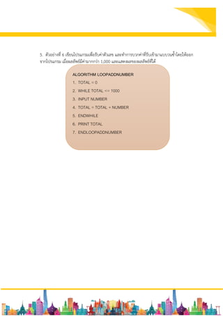 5. ตัวอย่างที่ 6 เขียนโปรแกรมเพื่อรับค่าตัวเลข และทาการบวกค่าที่รับเข้ามาแบบวนซ้าโดยให้ออก
จากโปรแกรม เมื่อผลลัพธ์มีค่ามากกว่า 1,000 และแสดงผลของผลลัพธ์ที่ได้
ALGORITHM LOOPADDNUMBER
1. TOTAL = 0
2. WHILE TOTAL <= 1000
3. INPUT NUMBER
4. TOTAL = TOTAL + NUMBER
5. ENDWHILE
6. PRINT TOTAL
7. ENDLOOPADDNUMBER
 