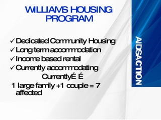 WILLIAMS HOUSING PROGRAM Dedicated Community Housing Long term accommodation Income based rental Currently accommodating  Currently…… 1 large family +1 couple = 7 affected  