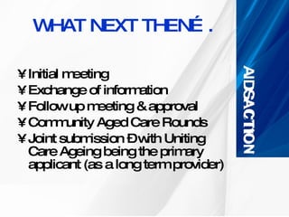WHAT NEXT THEN…. Initial meeting Exchange of information Follow up meeting & approval  Community Aged Care Rounds Joint submission – with Uniting Care Ageing being the primary applicant (as a long term provider) 