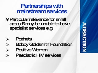Partnerships with mainstream services Particular relevance for small areas – may be unable to have specialist services e.g. Pozhets Bobby Goldsmith Foundation Positive Women Paediatric HIV services 