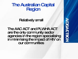 The Australian Capital Region Relatively small The AAC ACT and PLWHA ACT are the only community sector agencies in the region specialising in minimising the impact of HIV on    our communities 