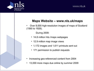 Maps Website – www.nls.uk/maps Over 8,000 high-resolution images of maps of Scotland (1560 to 1928). During 2008: 14.8 million hits /maps webpages  12.9 million map image views 1,172 images and 1,611 printouts sent out 171 permission to publish requests Increasing geo-referenced content from 2004  13,000 more maps due online by summer 2009 