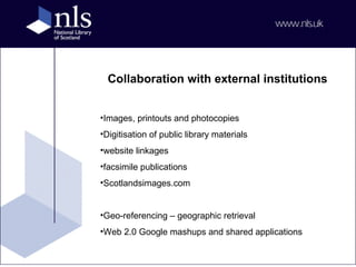 Collaboration with external institutions Images, printouts and photocopies Digitisation of public library materials website linkages facsimile publications Scotlandsimages.com Geo-referencing – geographic retrieval Web 2.0 Google mashups and shared applications 