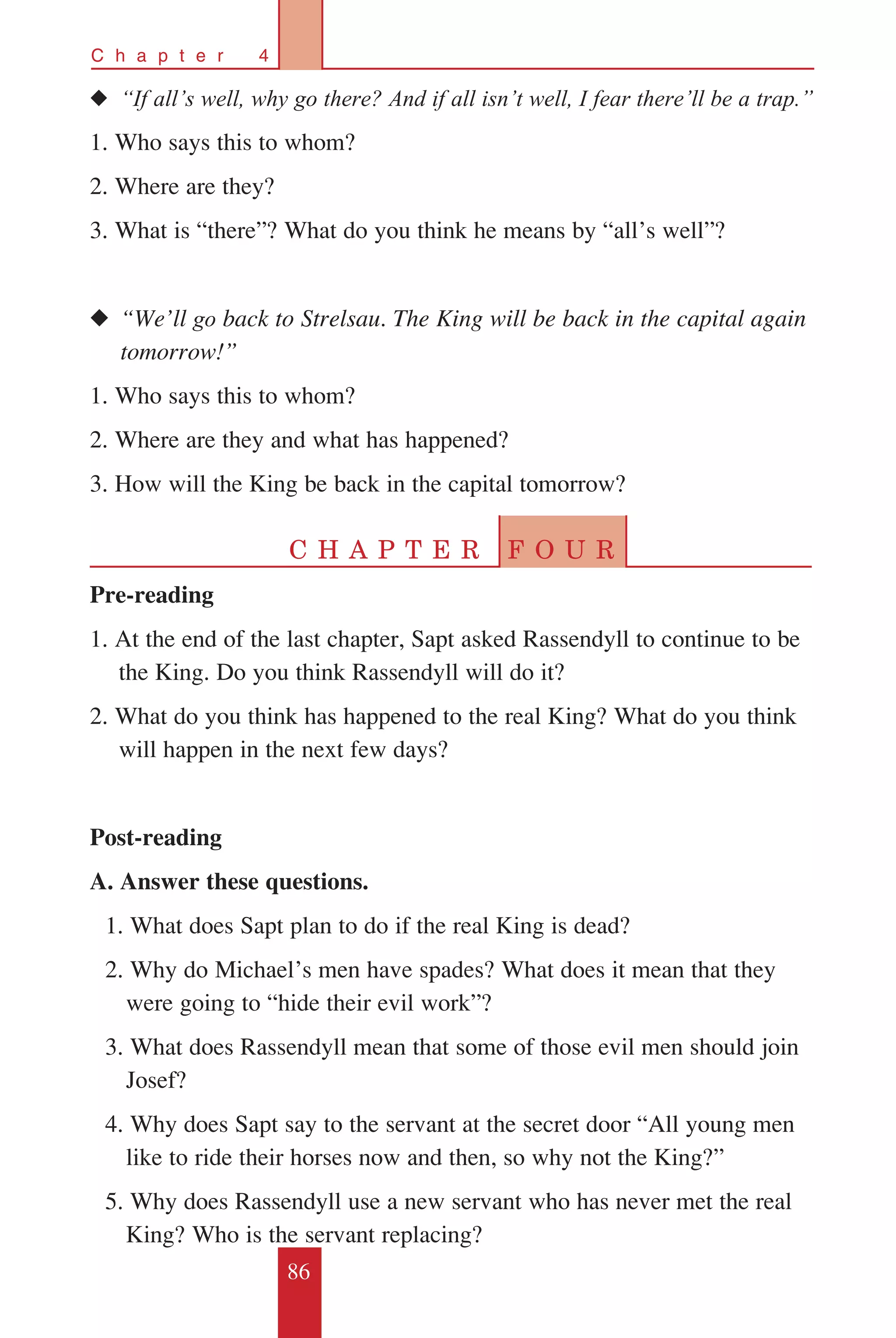 86
C h a p t e r 4
◆◆ “If all’s well, why go there? And if all isn’t well, I fear there’ll be a trap.”
1. Who says this to whom?
2. Where are they?
3. What is “there”? What do you think he means by “all’s well”?
◆◆ “We’ll go back to Strelsau. The King will be back in the capital again 	
	 tomorrow!”
1. Who says this to whom?
2. Where are they and what has happened?
3. How will the King be back in the capital tomorrow?
C H A P T E R F O U R
Pre-reading
1. At the end of the last chapter, Sapt asked Rassendyll to continue to be
the King. Do you think Rassendyll will do it?
2. What do you think has happened to the real King? What do you think
will happen in the next few days?
Post-reading
A. Answer these questions.
	 1. What does Sapt plan to do if the real King is dead?
	 2. Why do Michael’s men have spades? What does it mean that they 	
were going to “hide their evil work”?
	 3. What does Rassendyll mean that some of those evil men should join
Josef?
	 4. Why does Sapt say to the servant at the secret door “All young men
like to ride their horses now and then, so why not the King?”
	 5. Why does Rassendyll use a new servant who has never met the real
King? Who is the servant replacing?
 