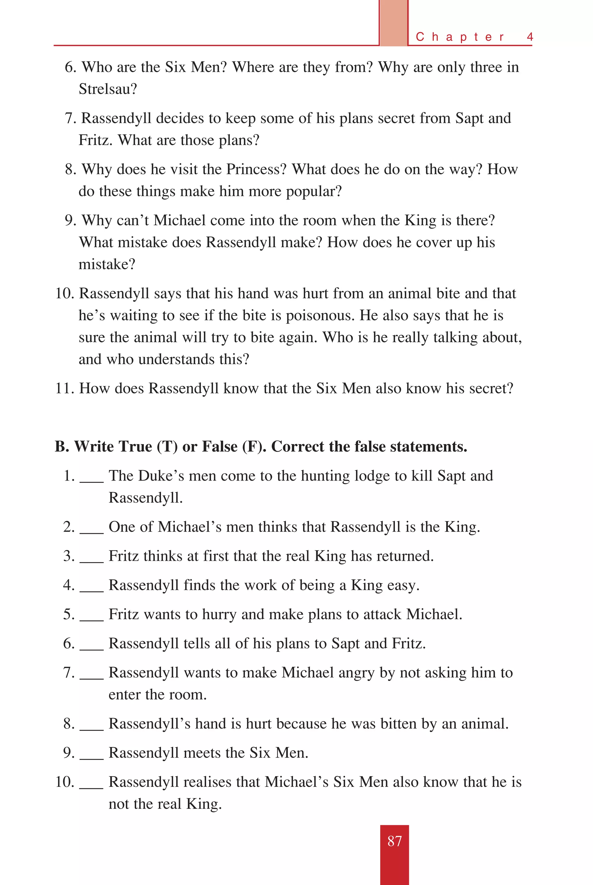 87
C h a p t e r 4
	 6. Who are the Six Men? Where are they from? Why are only three in
Strelsau?
	 7. Rassendyll decides to keep some of his plans secret from Sapt and
Fritz. What are those plans?
	 8. Why does he visit the Princess? What does he do on the way? How
do these things make him more popular?
	 9. Why can’t Michael come into the room when the King is there?
What mistake does Rassendyll make? How does he cover up his
mistake?
10. Rassendyll says that his hand was hurt from an animal bite and that
he’s waiting to see if the bite is poisonous. He also says that he is
sure the animal will try to bite again. Who is he really talking about,
and who understands this?
11. How does Rassendyll know that the Six Men also know his secret?
B. Write True (T) or False (F). Correct the false statements.
		1. ___	The Duke’s men come to the hunting lodge to kill Sapt and 	
	 Rassendyll.
		2. ___	One of Michael’s men thinks that Rassendyll is the King.
		3. ___	Fritz thinks at first that the real King has returned.
		4. ___	Rassendyll finds the work of being a King easy.
		5. ___	Fritz wants to hurry and make plans to attack Michael.
		6. ___	Rassendyll tells all of his plans to Sapt and Fritz.
		7. ___	Rassendyll wants to make Michael angry by not asking him to 	
	 enter the room.
		8. ___	Rassendyll’s hand is hurt because he was bitten by an animal.
		9. ___	Rassendyll meets the Six Men.
10. ___	Rassendyll realises that Michael’s Six Men also know that he is 	
	 not the real King.
 