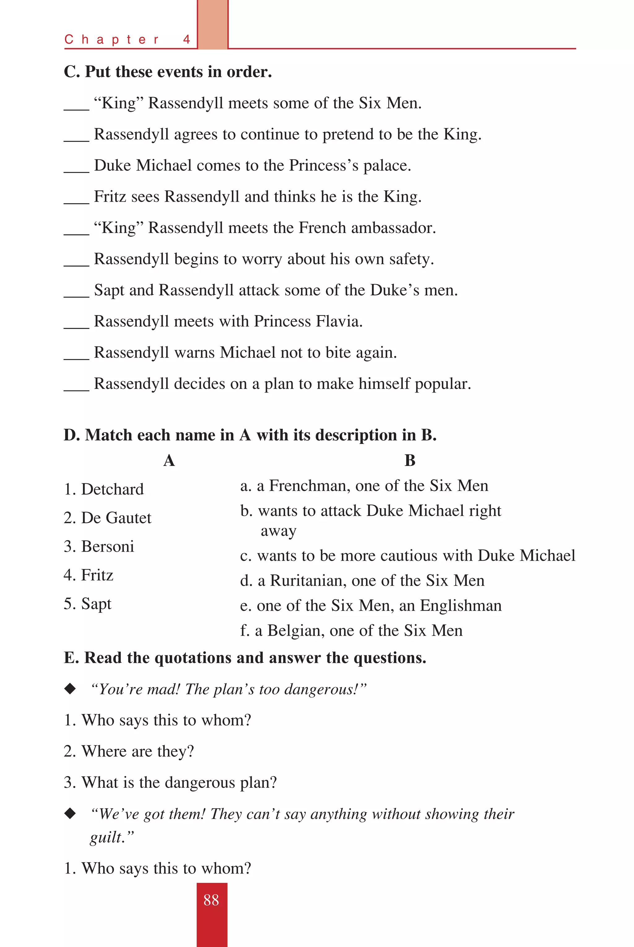 88
C h a p t e r 4
C. Put these events in order.
___ “King” Rassendyll meets some of the Six Men.
___ Rassendyll agrees to continue to pretend to be the King.
___ Duke Michael comes to the Princess’s palace.
___ Fritz sees Rassendyll and thinks he is the King.
___ “King” Rassendyll meets the French ambassador.
___ Rassendyll begins to worry about his own safety.
___ Sapt and Rassendyll attack some of the Duke’s men.
___ Rassendyll meets with Princess Flavia.
___ Rassendyll warns Michael not to bite again.
___ Rassendyll decides on a plan to make himself popular.
D. Match each name in A with its description in B.
E. Read the quotations and answer the questions.
◆◆ “You’re mad! The plan’s too dangerous!”
1. Who says this to whom?
2. Where are they?
3. What is the dangerous plan?
◆◆ “We’ve got them! They can’t say anything without showing their 	
	 guilt.”
1. Who says this to whom?
A
1. Detchard
2. De Gautet
3. Bersoni
4. Fritz
5. Sapt
B
a. a Frenchman, one of the Six Men
b. wants to attack Duke Michael right 	
away
c. wants to be more cautious with Duke Michael
d. a Ruritanian, one of the Six Men
e. one of the Six Men, an Englishman
f. a Belgian, one of the Six Men
 