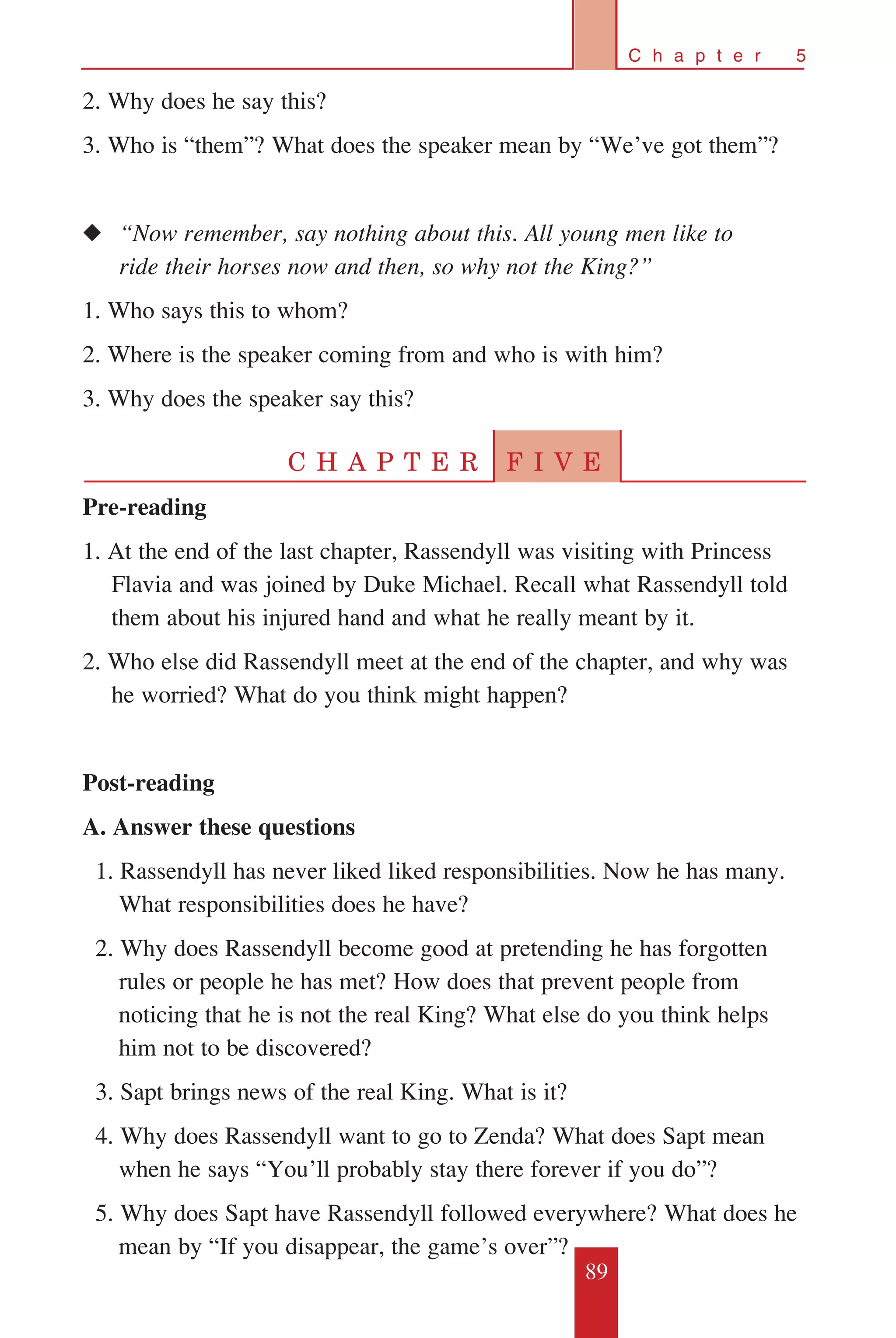 89
C h a p t e r 5
2. Why does he say this?
3. Who is “them”? What does the speaker mean by “We’ve got them”?
◆◆ “Now remember, say nothing about this. All young men like to 	
	 ride their horses now and then, so why not the King?”
1. Who says this to whom?
2. Where is the speaker coming from and who is with him?
3. Why does the speaker say this?
C H A P T E R F I V E
Pre-reading
1. At the end of the last chapter, Rassendyll was visiting with Princess
Flavia and was joined by Duke Michael. Recall what Rassendyll told
them about his injured hand and what he really meant by it.
2. Who else did Rassendyll meet at the end of the chapter, and why was
he worried? What do you think might happen?
Post-reading
A. Answer these questions
	 1. Rassendyll has never liked liked responsibilities. Now he has many.
What responsibilities does he have?
	 2. Why does Rassendyll become good at pretending he has forgotten
rules or people he has met? How does that prevent people from
noticing that he is not the real King? What else do you think helps
him not to be discovered?
	 3. Sapt brings news of the real King. What is it?
	 4. Why does Rassendyll want to go to Zenda? What does Sapt mean
when he says “You’ll probably stay there forever if you do”?
	 5. Why does Sapt have Rassendyll followed everywhere? What does he
mean by “If you disappear, the game’s over”?
 