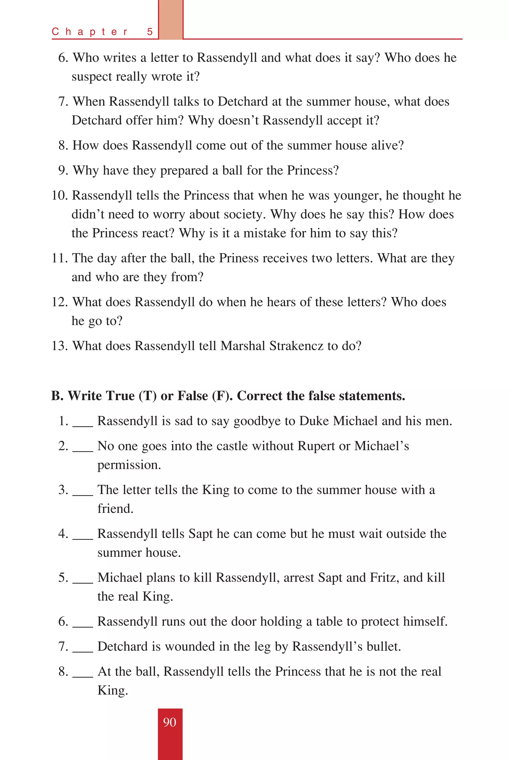90
C h a p t e r 5
	 6. Who writes a letter to Rassendyll and what does it say? Who does he
suspect really wrote it?
	 7. When Rassendyll talks to Detchard at the summer house, what does
Detchard offer him? Why doesn’t Rassendyll accept it?
	 8. How does Rassendyll come out of the summer house alive?
	 9. Why have they prepared a ball for the Princess?
10. Rassendyll tells the Princess that when he was younger, he thought he
didn’t need to worry about society. Why does he say this? How does
the Princess react? Why is it a mistake for him to say this?
11. The day after the ball, the Priness receives two letters. What are they
and who are they from?
12. What does Rassendyll do when he hears of these letters? Who does
he go to?
13. What does Rassendyll tell Marshal Strakencz to do?
B. Write True (T) or False (F). Correct the false statements.
		1. ___	Rassendyll is sad to say goodbye to Duke Michael and his men.
		2. ___	No one goes into the castle without Rupert or Michael’s 		
	 permission.
		3. ___	The letter tells the King to come to the summer house with a 	
	 friend.
		4. ___	Rassendyll tells Sapt he can come but he must wait outside the 	
	 summer house.
		5. ___	Michael plans to kill Rassendyll, arrest Sapt and Fritz, and kill 	
	 the real King.
		6. ___	Rassendyll runs out the door holding a table to protect himself.
		7. ___	Detchard is wounded in the leg by Rassendyll’s bullet.
		8. ___	At the ball, Rassendyll tells the Princess that he is not the real 	
	 King.
 