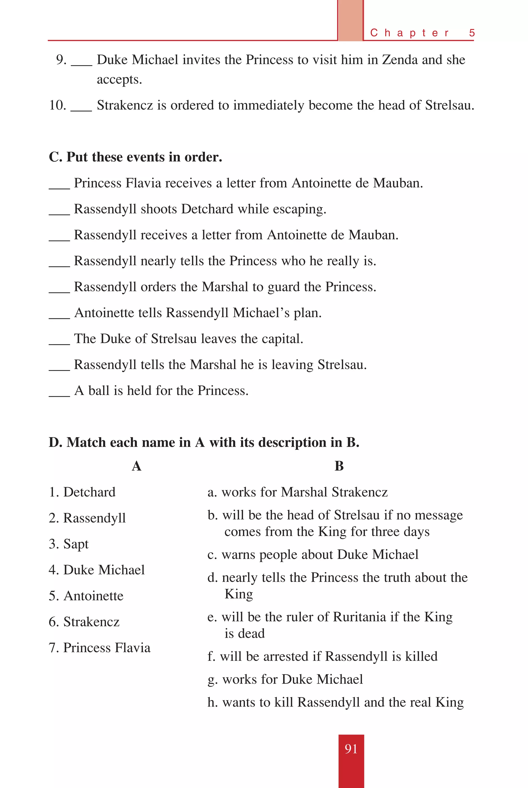 91
C h a p t e r 5
		9. ___	Duke Michael invites the Princess to visit him in Zenda and she 	
	 accepts.
10. ___	Strakencz is ordered to immediately become the head of Strelsau.
C. Put these events in order.
___ Princess Flavia receives a letter from Antoinette de Mauban.
___ Rassendyll shoots Detchard while escaping.
___ Rassendyll receives a letter from Antoinette de Mauban.
___ Rassendyll nearly tells the Princess who he really is.
___ Rassendyll orders the Marshal to guard the Princess.
___ Antoinette tells Rassendyll Michael’s plan.
___ The Duke of Strelsau leaves the capital.
___ Rassendyll tells the Marshal he is leaving Strelsau.
___ A ball is held for the Princess.
D. Match each name in A with its description in B.
A
1. Detchard
2. Rassendyll
3. Sapt
4. Duke Michael
5. Antoinette
6. Strakencz
7. Princess Flavia
B
a. works for Marshal Strakencz
b. will be the head of Strelsau if no message 	
comes from the King for three days
c. warns people about Duke Michael
d. nearly tells the Princess the truth about the
King
e. will be the ruler of Ruritania if the King
is dead
f. will be arrested if Rassendyll is killed
g. works for Duke Michael
h. wants to kill Rassendyll and the real King
 