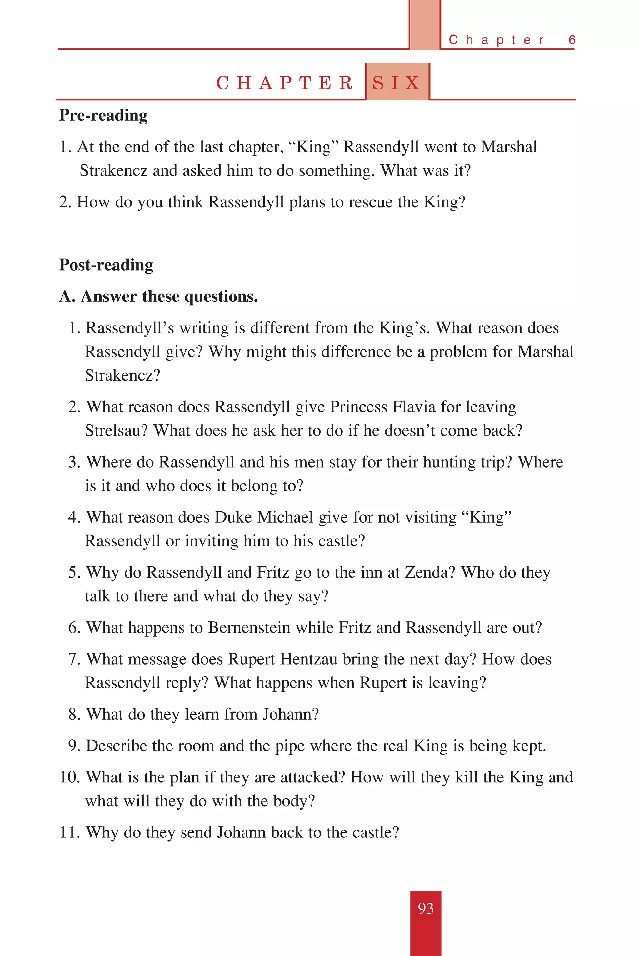 93
C h a p t e r 6
C H A P T E R S I X
Pre-reading
1. At the end of the last chapter, “King” Rassendyll went to Marshal
Strakencz and asked him to do something. What was it?
2. How do you think Rassendyll plans to rescue the King?
Post-reading
A. Answer these questions.
	 1. Rassendyll’s writing is different from the King’s. What reason does
Rassendyll give? Why might this difference be a problem for Marshal
Strakencz?
	 2. What reason does Rassendyll give Princess Flavia for leaving
Strelsau? What does he ask her to do if he doesn’t come back?
	 3. Where do Rassendyll and his men stay for their hunting trip? Where
is it and who does it belong to?
	 4. What reason does Duke Michael give for not visiting “King”
Rassendyll or inviting him to his castle?
	 5. Why do Rassendyll and Fritz go to the inn at Zenda? Who do they
talk to there and what do they say?
	 6. What happens to Bernenstein while Fritz and Rassendyll are out?
	 7. What message does Rupert Hentzau bring the next day? How does
Rassendyll reply? What happens when Rupert is leaving?
	 8. What do they learn from Johann?
	 9. Describe the room and the pipe where the real King is being kept.
10. What is the plan if they are attacked? How will they kill the King and
what will they do with the body?
11. Why do they send Johann back to the castle?
 