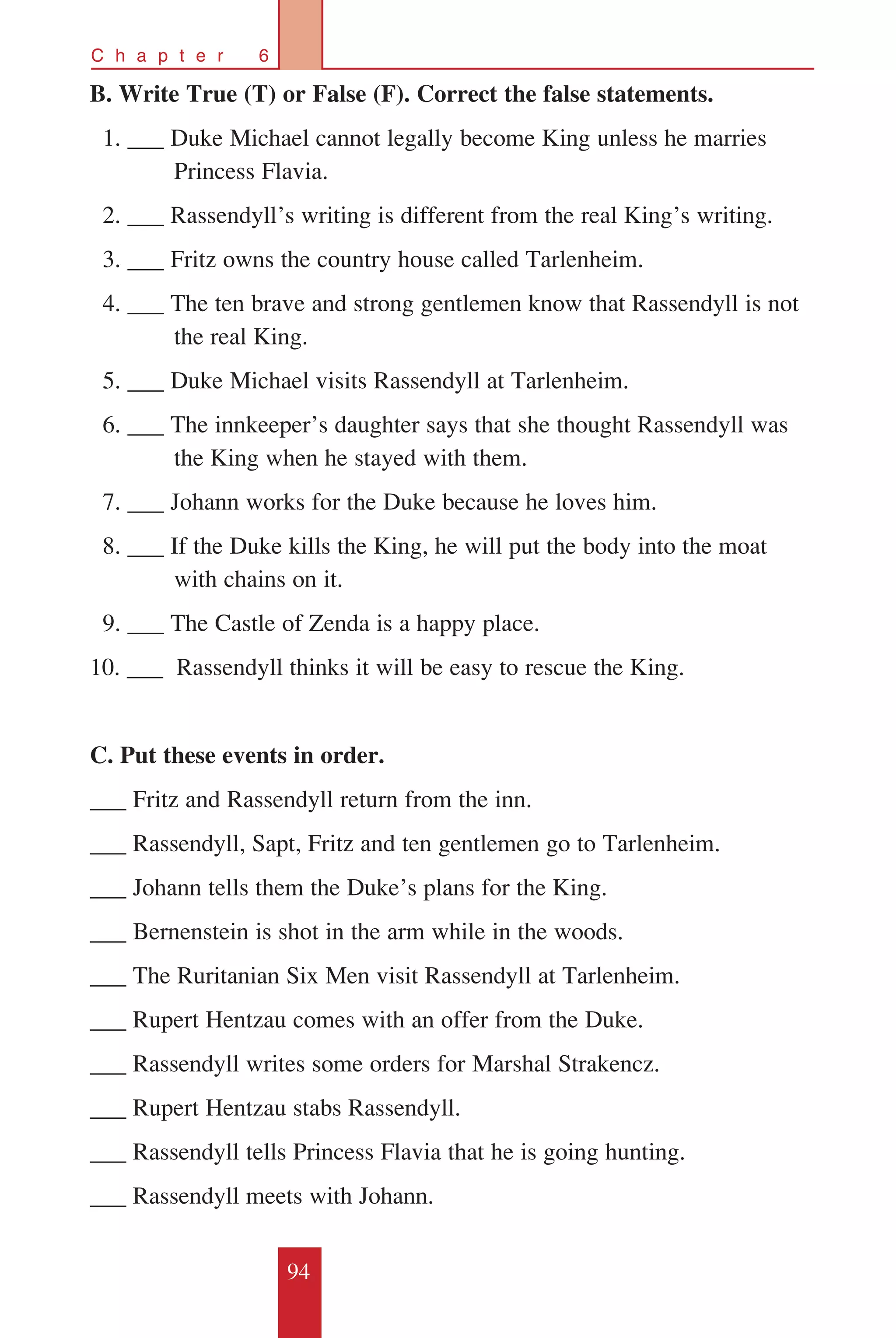 94
C h a p t e r 6
B. Write True (T) or False (F). Correct the false statements.
	 1. ___ Duke Michael cannot legally become King unless he marries 	
	 Princess Flavia.
	 2. ___ Rassendyll’s writing is different from the real King’s writing.
	 3. ___ Fritz owns the country house called Tarlenheim.
	 4. ___ The ten brave and strong gentlemen know that Rassendyll is not 	
	 the real King.
	 5. ___ Duke Michael visits Rassendyll at Tarlenheim.
	 6. ___ The innkeeper’s daughter says that she thought Rassendyll was 	
	 the King when he stayed with them.
	 7. ___ Johann works for the Duke because he loves him.
	 8. ___ If the Duke kills the King, he will put the body into the moat 	
	 with chains on it.
	 9. ___ The Castle of Zenda is a happy place.
10. ___ Rassendyll thinks it will be easy to rescue the King.
C. Put these events in order.
___ Fritz and Rassendyll return from the inn.
___ Rassendyll, Sapt, Fritz and ten gentlemen go to Tarlenheim.
___ Johann tells them the Duke’s plans for the King.
___ Bernenstein is shot in the arm while in the woods.
___ The Ruritanian Six Men visit Rassendyll at Tarlenheim.
___ Rupert Hentzau comes with an offer from the Duke.
___ Rassendyll writes some orders for Marshal Strakencz.
___ Rupert Hentzau stabs Rassendyll.
___ Rassendyll tells Princess Flavia that he is going hunting.
___ Rassendyll meets with Johann.
 