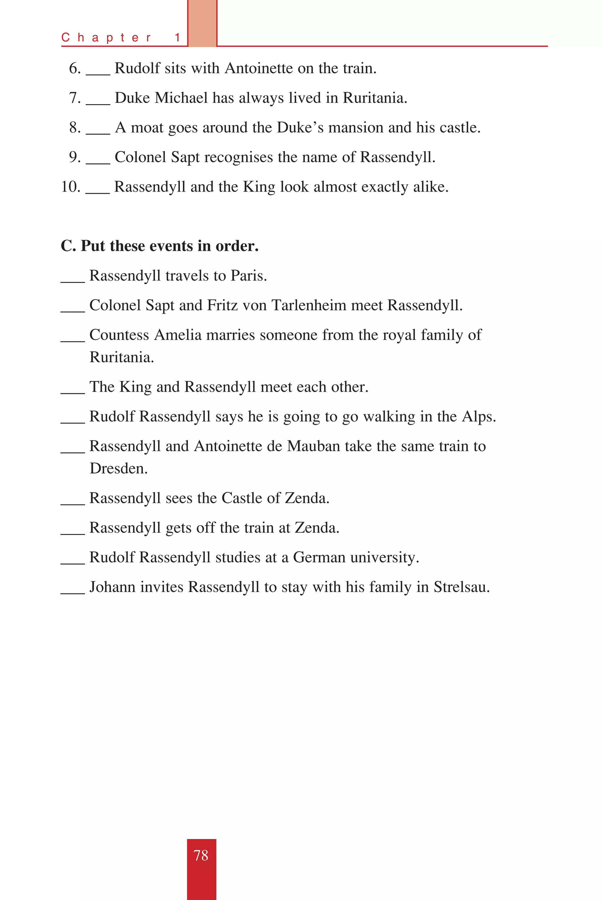 78
C h a p t e r 1
		6. ___ Rudolf sits with Antoinette on the train.
		7. ___ Duke Michael has always lived in Ruritania.
		8. ___ A moat goes around the Duke’s mansion and his castle.
		9. ___ Colonel Sapt recognises the name of Rassendyll.
10. ___ Rassendyll and the King look almost exactly alike.
C. Put these events in order.
___ Rassendyll travels to Paris.
___ Colonel Sapt and Fritz von Tarlenheim meet Rassendyll.
___ Countess Amelia marries someone from the royal family of 		
	 Ruritania.
___ The King and Rassendyll meet each other.
___ Rudolf Rassendyll says he is going to go walking in the Alps.
___ Rassendyll and Antoinette de Mauban take the same train to
		 Dresden.
___ Rassendyll sees the Castle of Zenda.
___ Rassendyll gets off the train at Zenda.
___ Rudolf Rassendyll studies at a German university.
___ Johann invites Rassendyll to stay with his family in Strelsau.
 