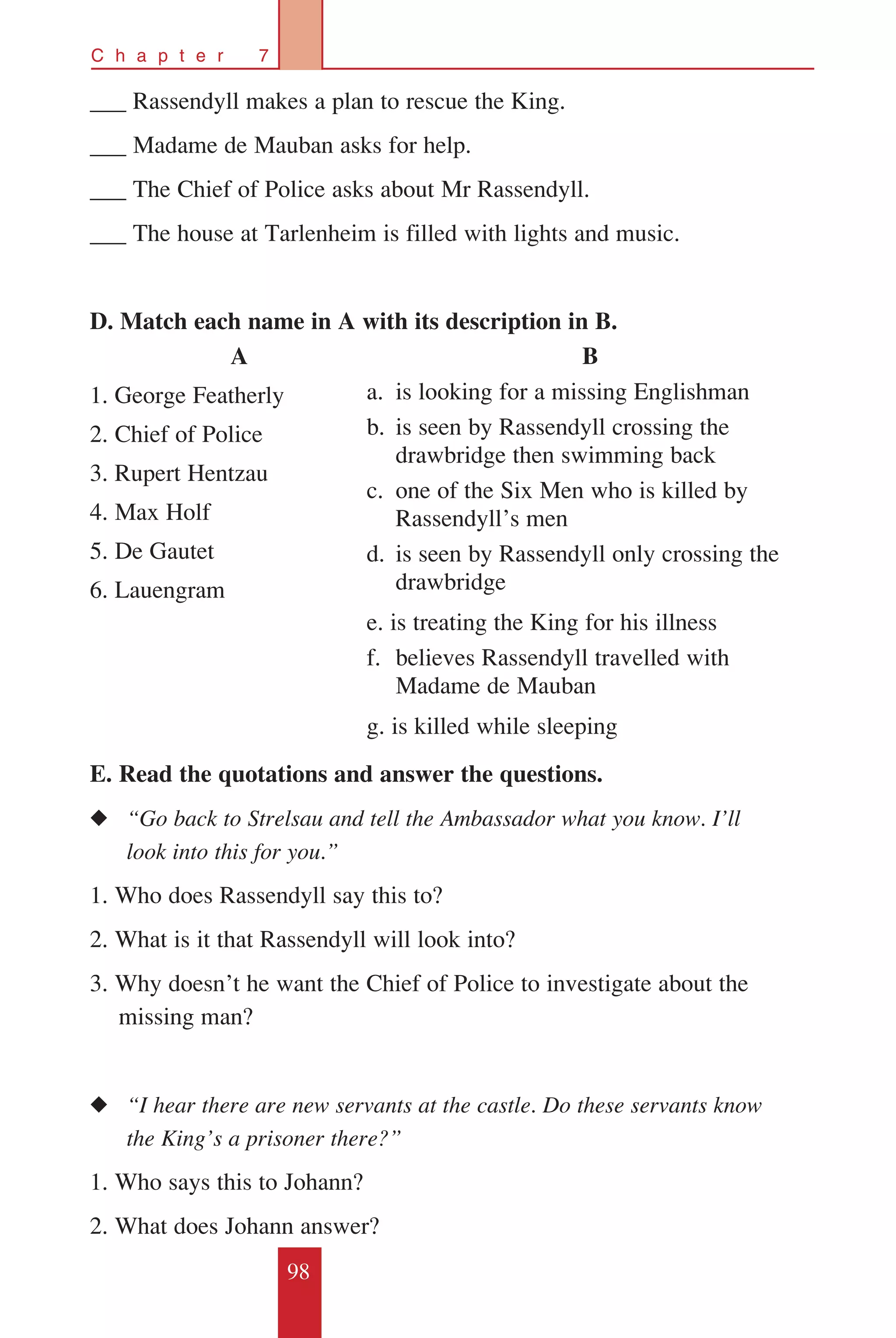 98
C h a p t e r 7
___ Rassendyll makes a plan to rescue the King.
___ Madame de Mauban asks for help.
___ The Chief of Police asks about Mr Rassendyll.
___ The house at Tarlenheim is filled with lights and music.
D. Match each name in A with its description in B.
E. Read the quotations and answer the questions.
◆◆ “Go back to Strelsau and tell the Ambassador what you know. I’ll 	
	 look into this for you.”
1. Who does Rassendyll say this to?
2. What is it that Rassendyll will look into?
3. Why doesn’t he want the Chief of Police to investigate about the 	
missing man?
◆◆ “I hear there are new servants at the castle. Do these servants know 	
	 the King’s a prisoner there?”
1. Who says this to Johann?
2. What does Johann answer?
A
1. George Featherly
2. Chief of Police
3. Rupert Hentzau
4. Max Holf
5. De Gautet
6. Lauengram
B
a.	 is looking for a missing Englishman
b.	 is seen by Rassendyll crossing the
drawbridge then swimming back
c.	 one of the Six Men who is killed by
Rassendyll’s men
d.	 is seen by Rassendyll only crossing the
drawbridge
e. is treating the King for his illness
f. 	believes Rassendyll travelled with
Madame de Mauban
g. is killed while sleeping
 