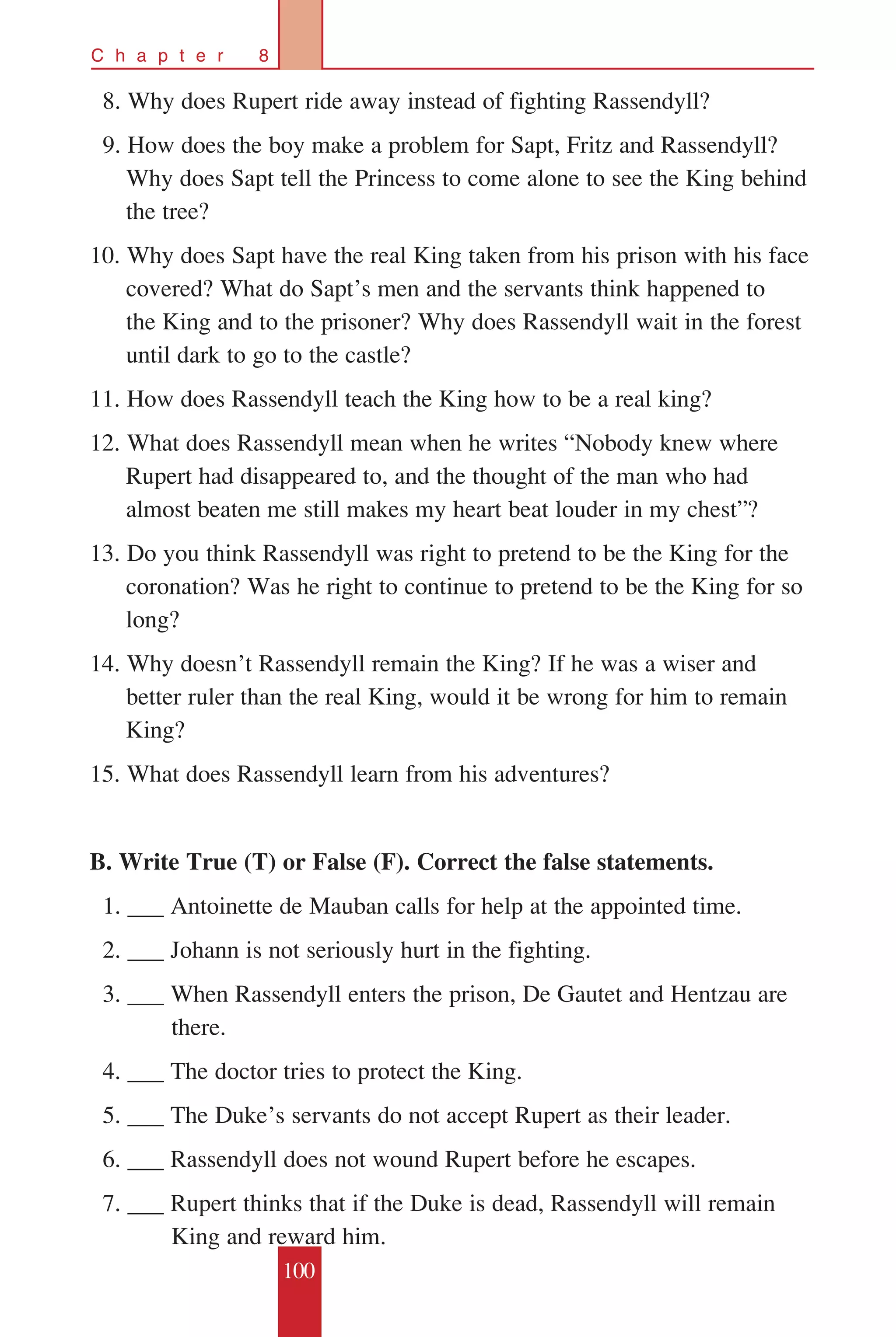100
C h a p t e r 8
	 8. Why does Rupert ride away instead of fighting Rassendyll?
	 9. How does the boy make a problem for Sapt, Fritz and Rassendyll?
Why does Sapt tell the Princess to come alone to see the King behind
the tree?
10. Why does Sapt have the real King taken from his prison with his face
covered? What do Sapt’s men and the servants think happened to
the King and to the prisoner? Why does Rassendyll wait in the forest
until dark to go to the castle?
11. How does Rassendyll teach the King how to be a real king?
12. What does Rassendyll mean when he writes “Nobody knew where
Rupert had disappeared to, and the thought of the man who had
almost beaten me still makes my heart beat louder in my chest”?
13. Do you think Rassendyll was right to pretend to be the King for the
coronation? Was he right to continue to pretend to be the King for so
long?
14. Why doesn’t Rassendyll remain the King? If he was a wiser and
better ruler than the real King, would it be wrong for him to remain
King?
15. What does Rassendyll learn from his adventures?
B. Write True (T) or False (F). Correct the false statements.
		1. ___ Antoinette de Mauban calls for help at the appointed time.
		2. ___ Johann is not seriously hurt in the fighting.
		3. ___ When Rassendyll enters the prison, De Gautet and Hentzau are 	
	 there.
		4. ___ The doctor tries to protect the King.
		5. ___ The Duke’s servants do not accept Rupert as their leader.
		6. ___ Rassendyll does not wound Rupert before he escapes.
		7. ___ Rupert thinks that if the Duke is dead, Rassendyll will remain 	
	 King and reward him.
 