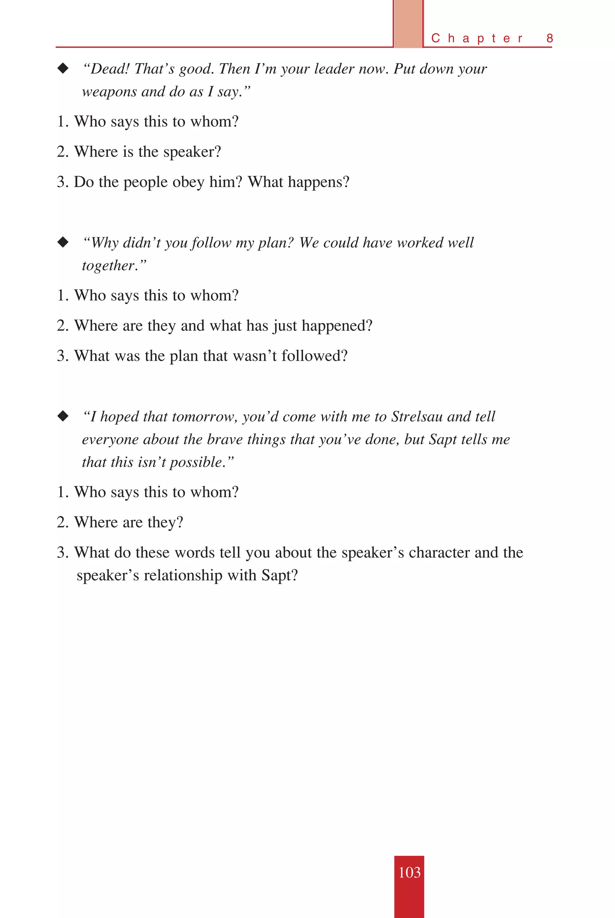 103
C h a p t e r 8
◆◆ “Dead! That’s good. Then I’m your leader now. Put down your 		
	 weapons and do as I say.”
1. Who says this to whom?
2. Where is the speaker?
3. Do the people obey him? What happens?
◆◆ “Why didn’t you follow my plan? We could have worked well 		
	 together.”
1. Who says this to whom?
2. Where are they and what has just happened?
3. What was the plan that wasn’t followed?
◆◆ “I hoped that tomorrow, you’d come with me to Strelsau and tell 	
	 everyone about the brave things that you’ve done, but Sapt tells me 	
	 that this isn’t possible.”
1. Who says this to whom?
2. Where are they?
3. What do these words tell you about the speaker’s character and the
speaker’s relationship with Sapt?
 