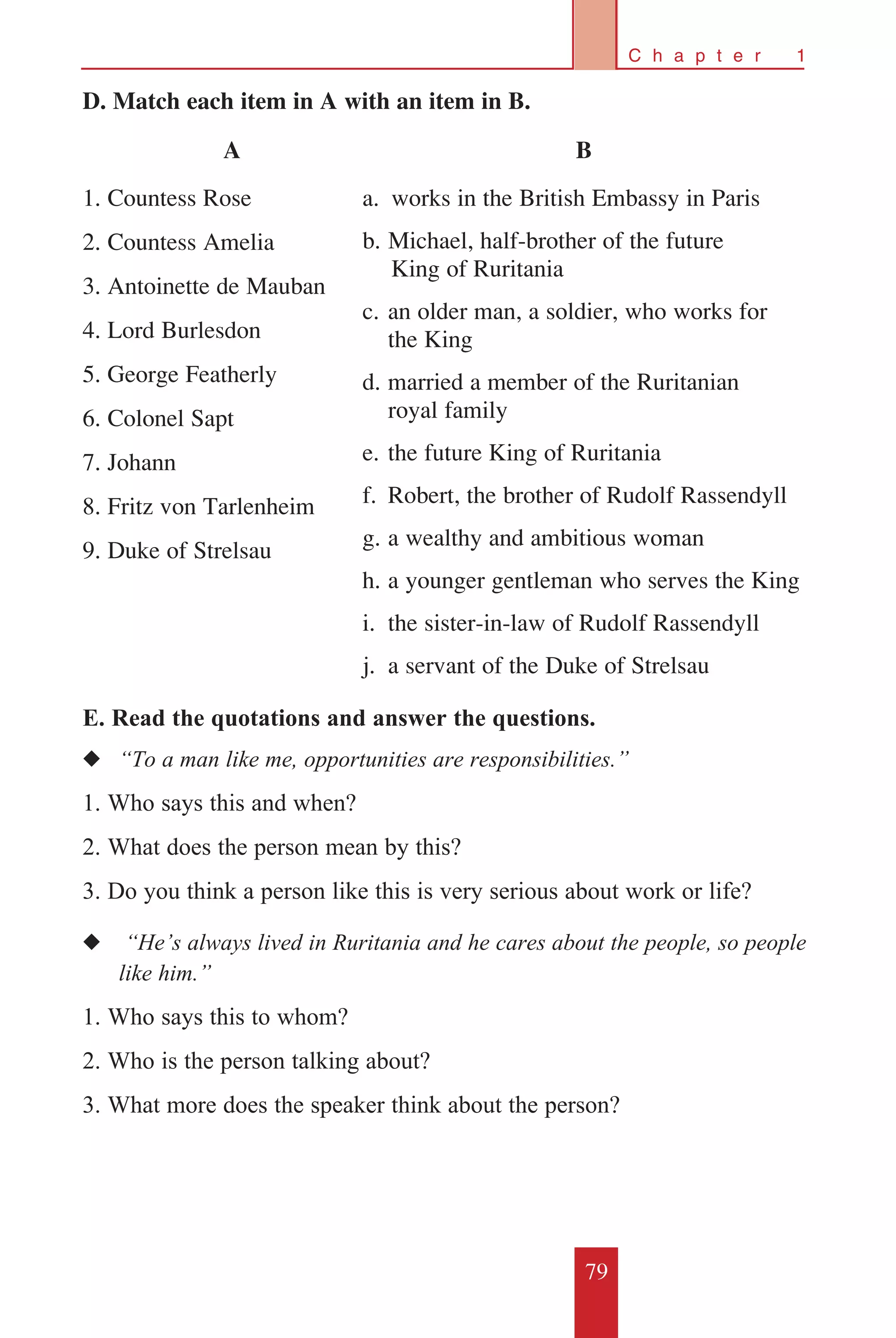 79
C h a p t e r 1
D. Match each item in A with an item in B.
E. Read the quotations and answer the questions.
◆◆ “To a man like me, opportunities are responsibilities.”
1. Who says this and when?
2. What does the person mean by this?
3. Do you think a person like this is very serious about work or life?
◆◆ “He’s always lived in Ruritania and he cares about the people, so people
	 like him.”
1. Who says this to whom?
2. Who is the person talking about?
3. What more does the speaker think about the person?
A
1. Countess Rose
2. Countess Amelia
3. Antoinette de Mauban
4. Lord Burlesdon
5. George Featherly
6. Colonel Sapt
7. Johann
8. Fritz von Tarlenheim
9. Duke of Strelsau
B
a.	 works in the British Embassy in Paris
b.	Michael, half-brother of the future 	
King of Ruritania
c.	an older man, a soldier, who works for
	 the King
d.	married a member of the Ruritanian
	 royal family
e.	the future King of Ruritania
f.	 Robert, the brother of Rudolf Rassendyll
g.	a wealthy and ambitious woman
h.	a younger gentleman who serves the King
i.	 the sister-in-law of Rudolf Rassendyll
j.	 a servant of the Duke of Strelsau
 