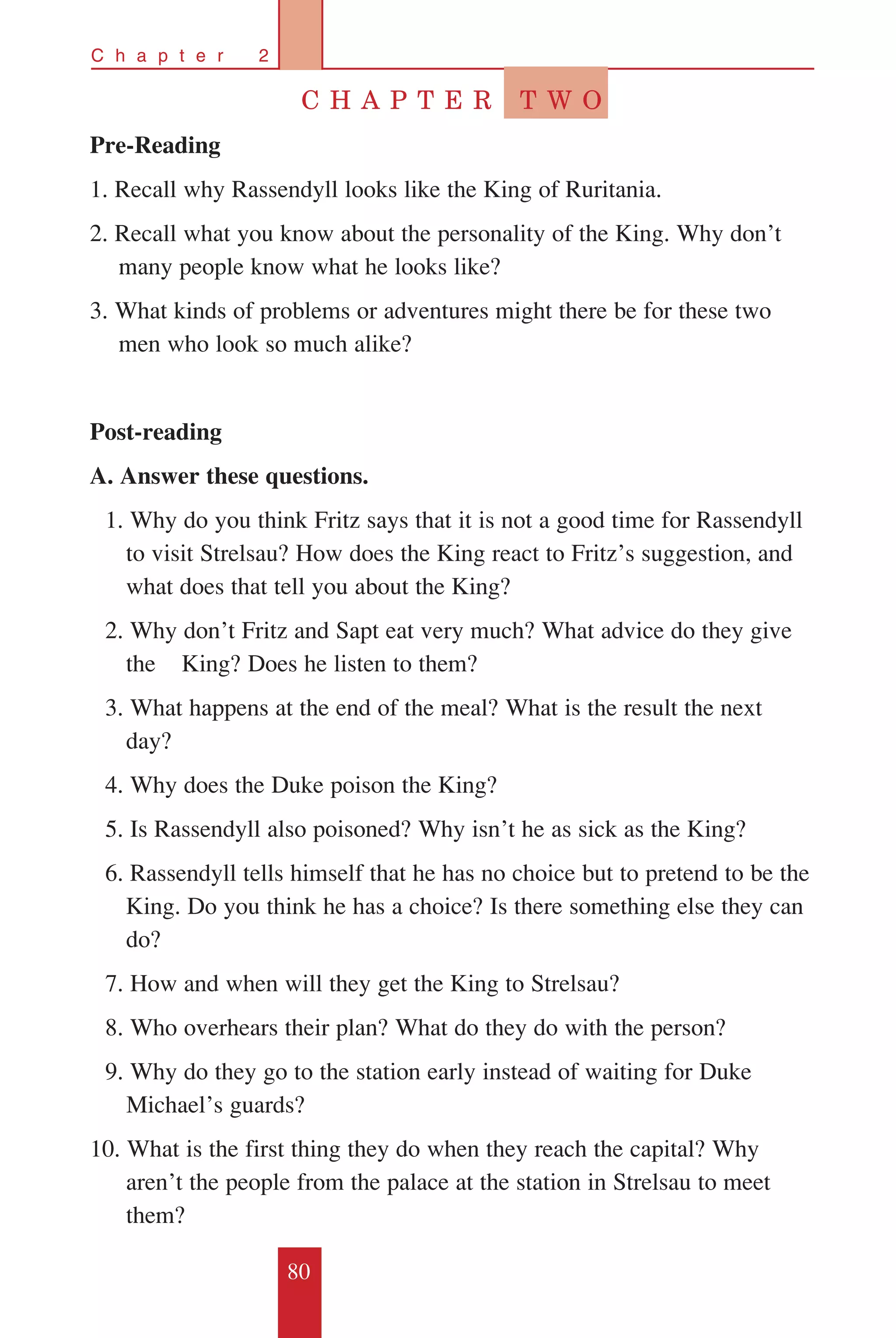 80
C h a p t e r 2
C H A P T E R T W O
Pre-Reading
1. Recall why Rassendyll looks like the King of Ruritania.
2. Recall what you know about the personality of the King. Why don’t
many people know what he looks like?
3. What kinds of problems or adventures might there be for these two
men who look so much alike?
Post-reading
A. Answer these questions.
	 1. Why do you think Fritz says that it is not a good time for Rassendyll 	
to visit Strelsau? How does the King react to Fritz’s suggestion, and 	
what does that tell you about the King?
	 2. Why don’t Fritz and Sapt eat very much? What advice do they give
the 	 King? Does he listen to them?
	 3. What happens at the end of the meal? What is the result the next
day?
	 4. Why does the Duke poison the King?
	 5. Is Rassendyll also poisoned? Why isn’t he as sick as the King?
	 6. Rassendyll tells himself that he has no choice but to pretend to be the 	
King. Do you think he has a choice? Is there something else they can 	
do?
	 7. How and when will they get the King to Strelsau?
	 8. Who overhears their plan? What do they do with the person?
	 9. Why do they go to the station early instead of waiting for Duke 	
Michael’s guards?
10. What is the first thing they do when they reach the capital? Why 	
aren’t the people from the palace at the station in Strelsau to meet 	
them?
 