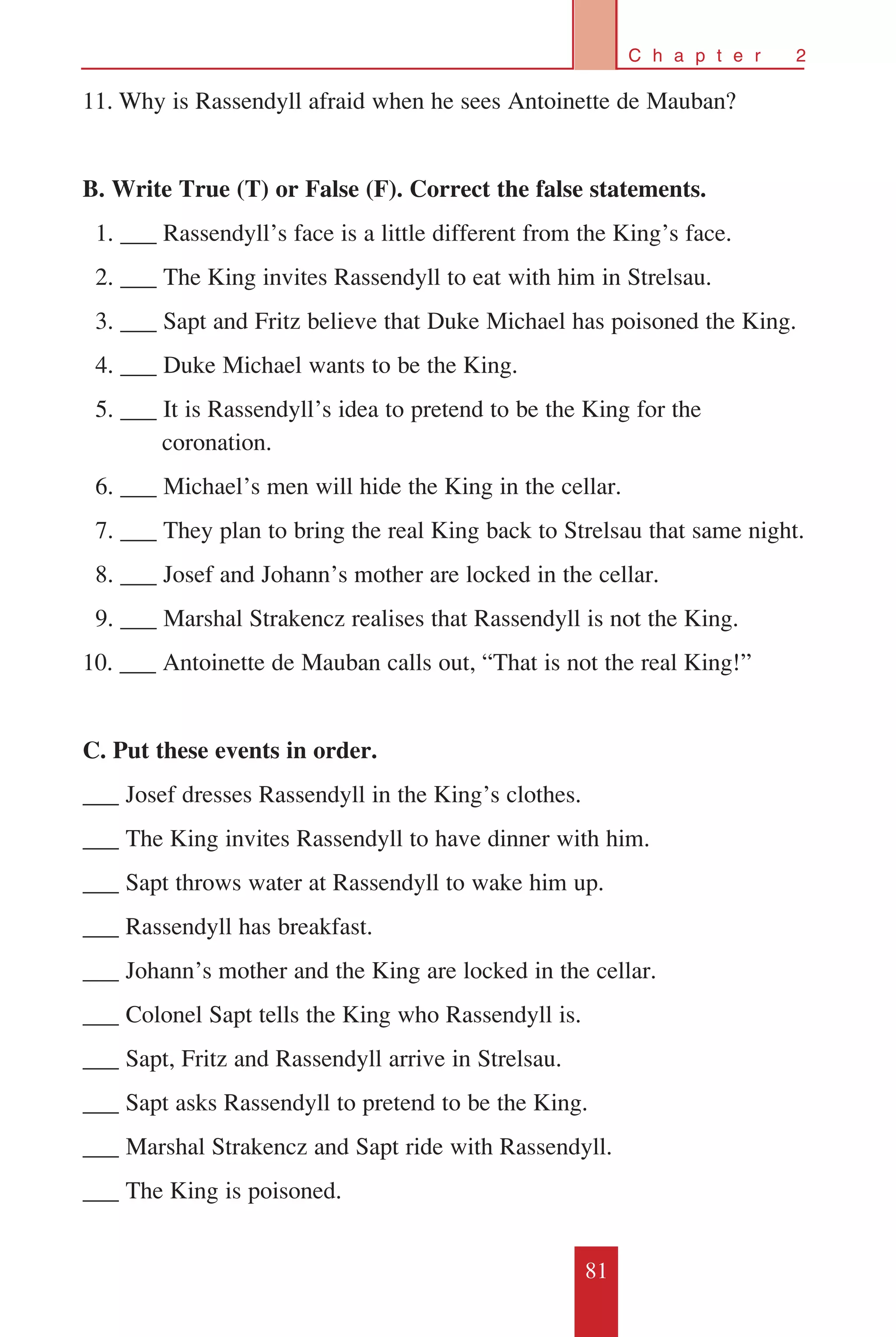 81
C h a p t e r 2
11.	Why is Rassendyll afraid when he sees Antoinette de Mauban?
B. Write True (T) or False (F). Correct the false statements.
		1. ___ Rassendyll’s face is a little different from the King’s face.
		2. ___ The King invites Rassendyll to eat with him in Strelsau.
		3. ___ Sapt and Fritz believe that Duke Michael has poisoned the King.
		4. ___ Duke Michael wants to be the King.
		5. ___ It is Rassendyll’s idea to pretend to be the King for the 		
		 coronation.
		6. ___ Michael’s men will hide the King in the cellar.
		7. ___ They plan to bring the real King back to Strelsau that same night.
		8. ___ Josef and Johann’s mother are locked in the cellar.
		9. ___ Marshal Strakencz realises that Rassendyll is not the King.
10. ___ Antoinette de Mauban calls out, “That is not the real King!”
C. Put these events in order.
___ Josef dresses Rassendyll in the King’s clothes.
___ The King invites Rassendyll to have dinner with him.
___ Sapt throws water at Rassendyll to wake him up.
___ Rassendyll has breakfast.
___ Johann’s mother and the King are locked in the cellar.
___ Colonel Sapt tells the King who Rassendyll is.
___ Sapt, Fritz and Rassendyll arrive in Strelsau.
___ Sapt asks Rassendyll to pretend to be the King.
___ Marshal Strakencz and Sapt ride with Rassendyll.
___ The King is poisoned.
 