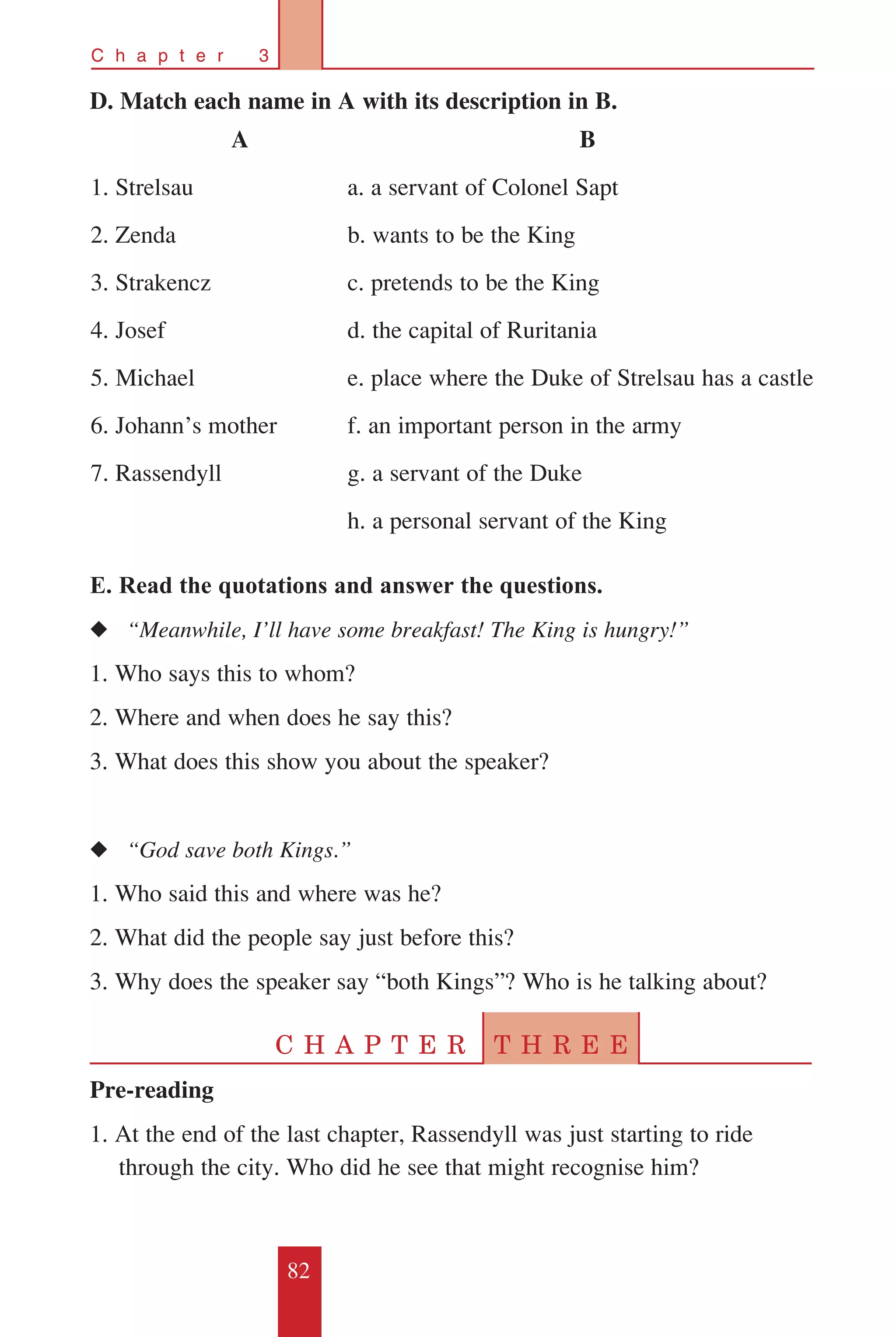 82
C h a p t e r 3
D. Match each name in A with its description in B.
E. Read the quotations and answer the questions.
◆◆ “Meanwhile, I’ll have some breakfast! The King is hungry!”
1. Who says this to whom?
2. Where and when does he say this?
3. What does this show you about the speaker?
◆◆ “God save both Kings.”
1. Who said this and where was he?
2. What did the people say just before this?
3. Why does the speaker say “both Kings”? Who is he talking about?
C H A P T E R T H R E E
Pre-reading
1. At the end of the last chapter, Rassendyll was just starting to ride
through the city. Who did he see that might recognise him?
A
1. Strelsau
2. Zenda
3. Strakencz
4. Josef
5. Michael
6. Johann’s mother
7. Rassendyll
B
a. a servant of Colonel Sapt
b. wants to be the King
c. pretends to be the King
d. the capital of Ruritania
e. place where the Duke of Strelsau has a castle
f. an important person in the army
g. a servant of the Duke
h. a personal servant of the King
 