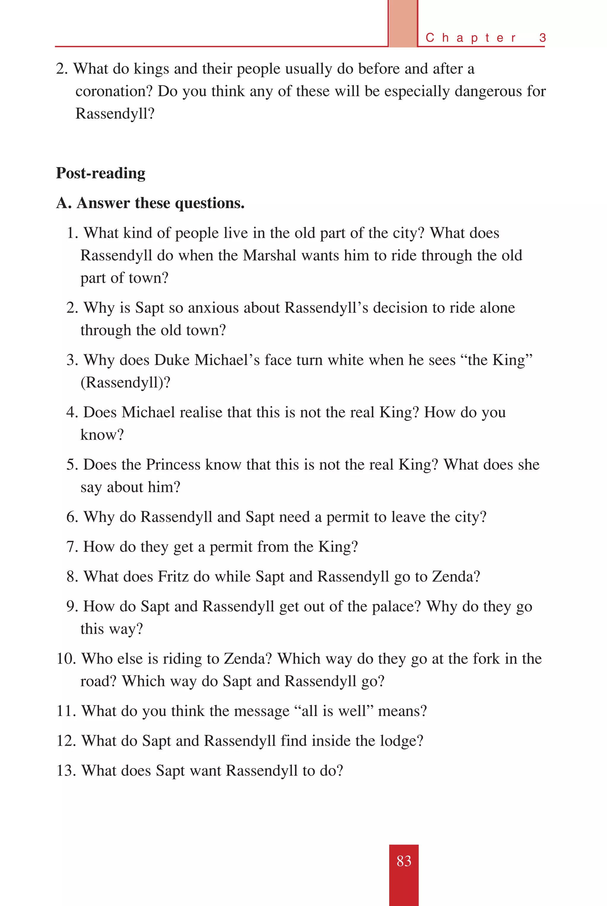 83
C h a p t e r 3
2. What do kings and their people usually do before and after a
coronation? Do you think any of these will be especially dangerous for
Rassendyll?
Post-reading
A. Answer these questions.
	 1. What kind of people live in the old part of the city? What does
Rassendyll do when the Marshal wants him to ride through the old
part of town?
	 2. Why is Sapt so anxious about Rassendyll’s decision to ride alone
through the old town?
	 3. Why does Duke Michael’s face turn white when he sees “the King”
(Rassendyll)?
	 4. Does Michael realise that this is not the real King? How do you
know?
	 5. Does the Princess know that this is not the real King? What does she
say about him?
	 6. Why do Rassendyll and Sapt need a permit to leave the city?
	 7. How do they get a permit from the King?
	 8. What does Fritz do while Sapt and Rassendyll go to Zenda?
	 9. How do Sapt and Rassendyll get out of the palace? Why do they go
this way?
10. Who else is riding to Zenda? Which way do they go at the fork in the
road? Which way do Sapt and Rassendyll go?
11. What do you think the message “all is well” means?
12. What do Sapt and Rassendyll find inside the lodge?
13. What does Sapt want Rassendyll to do?
 