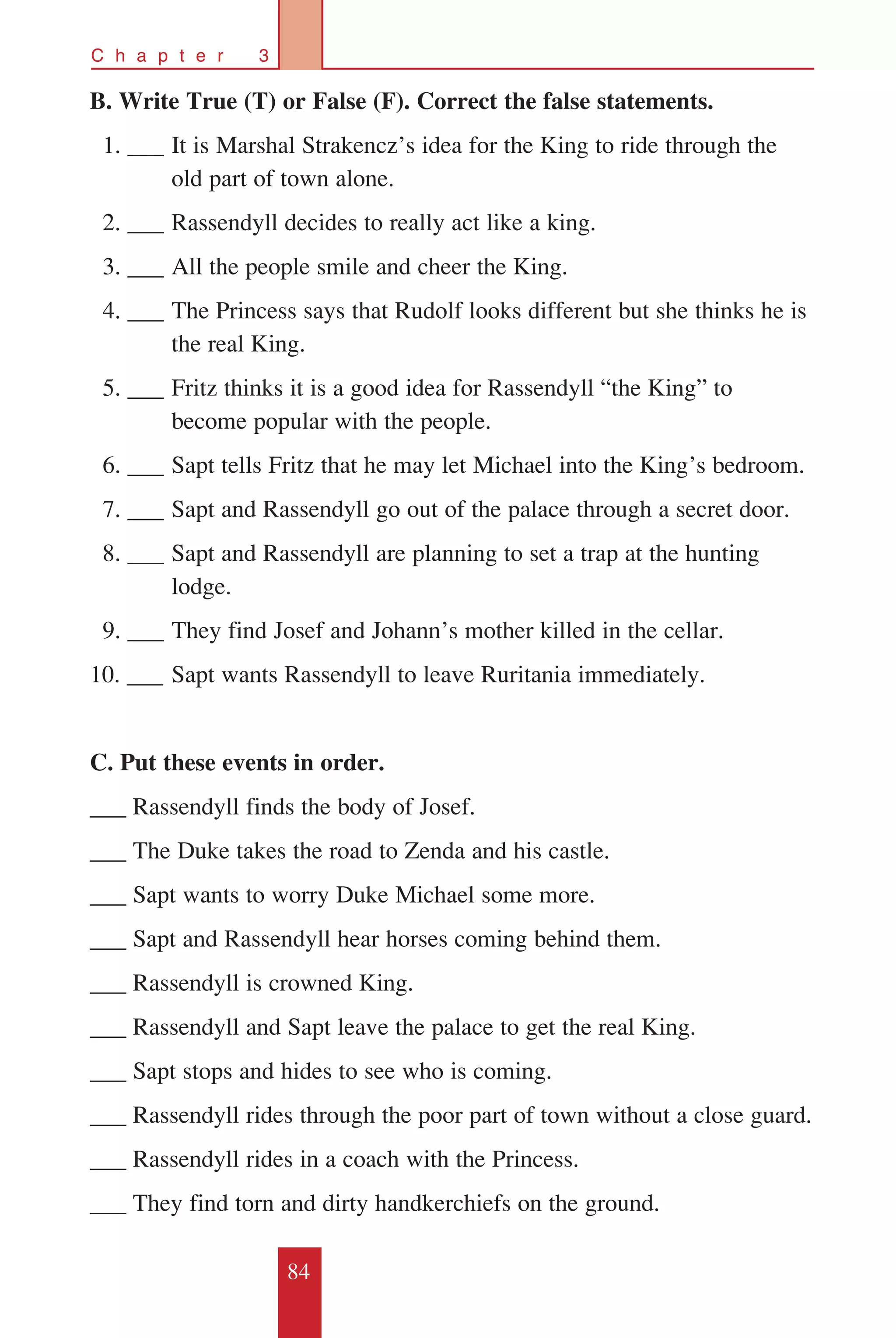 84
C h a p t e r 3
B. Write True (T) or False (F). Correct the false statements.
		1. ___	It is Marshal Strakencz’s idea for the King to ride through the 	
	 old part of town alone.
		2. ___	Rassendyll decides to really act like a king.
		3. ___	All the people smile and cheer the King.
		4. ___	The Princess says that Rudolf looks different but she thinks he is 	
	 the real King.
		5. ___ 	Fritz thinks it is a good idea for Rassendyll “the King” to 	
	 become popular with the people.
		6. ___	Sapt tells Fritz that he may let Michael into the King’s bedroom.
		7. ___	Sapt and Rassendyll go out of the palace through a secret door.
		8. ___	Sapt and Rassendyll are planning to set a trap at the hunting 	
	 lodge.
		9. ___ 	They find Josef and Johann’s mother killed in the cellar.
10. ___ 	Sapt wants Rassendyll to leave Ruritania immediately.
C. Put these events in order.
___ Rassendyll finds the body of Josef.
___ The Duke takes the road to Zenda and his castle.
___ Sapt wants to worry Duke Michael some more.
___ Sapt and Rassendyll hear horses coming behind them.
___ Rassendyll is crowned King.
___ Rassendyll and Sapt leave the palace to get the real King.
___ Sapt stops and hides to see who is coming.
___ Rassendyll rides through the poor part of town without a close guard.
___ Rassendyll rides in a coach with the Princess.
___ They find torn and dirty handkerchiefs on the ground.
 