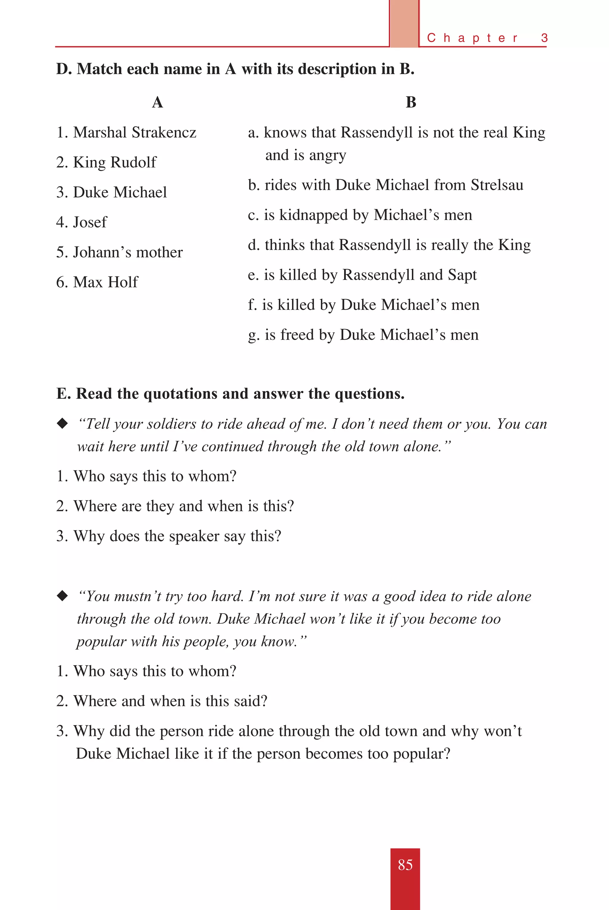 85
C h a p t e r 3
D. Match each name in A with its description in B.
E. Read the quotations and answer the questions.
◆◆ “Tell your soldiers to ride ahead of me. I don’t need them or you. You can	
	 wait here until I’ve continued through the old town alone.”
1. Who says this to whom?
2. Where are they and when is this?
3. Why does the speaker say this?
◆◆ “You mustn’t try too hard. I’m not sure it was a good idea to ride alone 	
	 through the old town. Duke Michael won’t like it if you become too 	
	 popular with his people, you know.”
1. Who says this to whom?
2. Where and when is this said?
3. Why did the person ride alone through the old town and why won’t 	
Duke Michael like it if the person becomes too popular?
A
1. Marshal Strakencz
2. King Rudolf
3. Duke Michael
4. Josef
5. Johann’s mother
6. Max Holf
B
a. knows that Rassendyll is not the real King
	 and is angry
b. rides with Duke Michael from Strelsau
c. is kidnapped by Michael’s men
d. thinks that Rassendyll is really the King
e. is killed by Rassendyll and Sapt
f. is killed by Duke Michael’s men
g. is freed by Duke Michael’s men
 