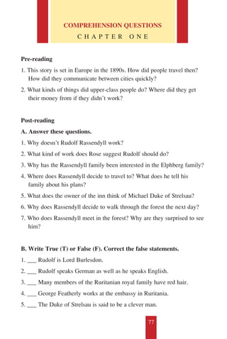 77
COMPREHENSION QUESTIONS
C H A P T E R O N E
Pre-reading
1. This story is set in Europe in the 1890s. How did people travel then?
How did they communicate between cities quickly?
2. What kinds of things did upper-class people do? Where did they get
their money from if they didn’t work?
Post-reading
A. Answer these questions.
1. Why doesn’t Rudolf Rassendyll work?
2. What kind of work does Rose suggest Rudolf should do?
3. Why has the Rassendyll family been interested in the Elphberg family?
4. Where does Rassendyll decide to travel to? What does he tell his
family about his plans?
5. What does the owner of the inn think of Michael Duke of Strelsau?
6. Why does Rassendyll decide to walk through the forest the next day?
7. Who does Rassendyll meet in the forest? Why are they surprised to see
him?
B. Write True (T) or False (F). Correct the false statements.
1. ___ Rudolf is Lord Burlesdon.
2. ___ Rudolf speaks German as well as he speaks English.
3. ___ Many members of the Ruritanian royal family have red hair.
4. ___ George Featherly works at the embassy in Ruritania.
5. ___ The Duke of Strelsau is said to be a clever man.
 