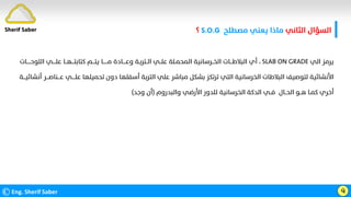 ‫اﻟﺜﺎﻧﻲ‬ ‫اﻟﺴﺆال‬
‫ﻣﺼﻄﻠﺢ‬ ‫ﻳﻌﻨﻲ‬ ‫ﻣﺎذا‬
S.O.G
‫؟‬
©Eng. Sherif Saber ӵ
‫اﻟﻲ‬ ‫ﻳﺮﻣﺰ‬
SLAB ON GRADE
،
‫اﻟﻠﻮﺣـــــﺎت‬ ‫ﻋﻠــــﻲ‬ ‫ﻛﺘﺎﺑﺘـــﻬــﺎ‬ ‫ﻳﺘـــﻢ‬ ‫ﻣــــــﺎ‬ ‫وﻋــــﺎدة‬ ‫اﻟــﺘﺮﺑـﺔ‬ ‫ﻋﻠــﻲ‬ ‫اﻟﻤﺤﻤـﻠﺔ‬ ‫اﻟﺨــﺮﺳﺎﻧﻴﺔ‬ ‫اﻟﺒﻼﻃـــﺎت‬ ‫أي‬
‫أﻧﺸ‬ ‫ﻋـــﻨﺎﺻـــﺮ‬ ‫ﻋﻠــــﻲ‬ ‫ﺗﺤﻤﻴﻠﻬﺎ‬ ‫دون‬ ‫أﺳﻔﻠﻬﺎ‬ ‫اﻟﺘﺮﺑﺔ‬ ‫ﻋﻠﻲ‬ ‫ﻣﺒﺎﺷﺮ‬ ‫ﺑﺸﻜﻞ‬ ‫ﺗﺮﺗﻜﺰ‬ ‫اﻟﺘﻲ‬ ‫اﻟﺨﺮﺳﺎﻧﻴﺔ‬ ‫اﻟﺒﻼﻃﺎت‬ ‫ﻟﺘﻮﺻﻴﻒ‬ ‫اﻷﻧﺸﺎﺋﻴﺔ‬
‫ﺎﺋﻴـــﺔ‬
‫واﻟﺒﺪروم‬ ‫اﻷرﺿﻲ‬ ‫ﻟﻠﺪور‬ ‫اﻟﺨﺮﺳﺎﻧﻴﺔ‬ ‫اﻟﺪﻛﺔ‬ ‫ﻓــﻲ‬ ‫اﻟﺤــﺎل‬ ‫ﻫــﻮ‬ ‫ﻛﻤـﺎ‬ ‫أﺧﺮي‬
)
‫وﺟﺪ‬ ‫أن‬
(
Sherif Saber
 