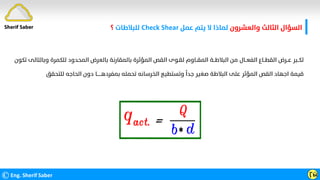 ‫واﻟﻌﺸﺮون‬ ‫اﻟﺜﺎﻟﺚ‬ ‫اﻟﺴﺆال‬
‫ﻋﻤﻞ‬ ‫ﻳﺘﻢ‬ ‫ﻻ‬ ‫ﻟﻤﺎذا‬
Check Shear
‫ﻟﻠﺒﻼﻃﺎت‬
‫؟‬
©Eng. Sherif Saber Ӷӹ
‫وﺑﺎﻟﺘﺎﻟ‬ ‫ﻟﻠﻜﻤﺮة‬ ‫اﻟﻤﺤﺪود‬ ‫ﺑﺎﻟﻌﺮض‬ ‫ﺑﺎﻟﻤﻘﺎرﻧﺔ‬ ‫اﻟﻤﺆﺛﺮة‬ ‫اﻟﻘﺺ‬ ‫ﻟﻘـﻮى‬ ‫اﻟﻤﻘــﺎوم‬ ‫اﻟﺒﻼﻃــﺔ‬ ‫ﻣﻦ‬ ‫اﻟﻔﻌــﺎل‬ ‫اﻟﻘﻄــﺎع‬ ‫ﻋــﺮض‬ ‫ﻟﻜــﺒﺮ‬
‫ﺗﻜﻮن‬ ‫ﻰ‬
‫ﻟﻠﺘﺤﻘﻖ‬ ‫اﻟﺤﺎﺟﻪ‬ ‫دون‬ ‫ﺑﻤﻔﺮدﻫــــــﺎ‬ ‫ﺗﺤﻤﻠﻪ‬ ‫اﻟﺨﺮﺳﺎﻧﻪ‬ ‫وﺗﺴﺘﻄﻴﻊ‬
‫ﹰ‬
‫ﺟﺪا‬ ‫ﺻﻐﻴﺮ‬ ‫اﻟﺒﻼﻃﺔ‬ ‫ﻋﻠﻰ‬ ‫اﻟﻤﺆﺛﺮ‬ ‫اﻟﻘﺺ‬ ‫اﺟﻬﺎد‬ ‫ﻗﻴﻤﺔ‬
Sherif Saber
 
