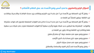 ‫واﻟﻌﺸﺮون‬ ‫اﻟﺮاﺑﻊ‬ ‫اﻟﺴﺆال‬
‫اﻷﻧﺸﺎﺋﻲ‬ ‫اﻟﻨﻈﺎم‬ ‫ﻋﻤﻞ‬ ‫ﻋﻨﺪ‬ ‫اﻷﻋﻤﺪة‬ ‫وﺿﻊ‬ ‫أﺳﺲ‬ ‫ﻫﻲ‬ ‫ﻣﺎ‬
‫؟‬
©Eng. Sherif Saber ӶӺ

‫ﻋﻦ‬ ‫اﻷﻋﻤﺪة‬ ‫ﺑﻴﻦ‬ ‫اﻟﻤﺴﺎﻓﺔ‬ ‫ﺗﺰﻳﺪ‬ ‫أﻻ‬ ‫ﻳﻔﻀﻞ‬
٧
‫وﺑﺎﻟﺘﺎﻟـــﻲ‬ ‫واﻟﻜـــﻤـــﺮات‬ ‫اﻟﺒﻼﻃــــﺎت‬ ‫ﺳﻤــﻚ‬ ‫ﻳـﺰﻳﺪ‬ ‫وﺑﺎﻟﺘﺎﻟﻲ‬ ‫اﻟﺘﺮﺧﻴﻢ‬ ‫ﻳﺰﻳﺪ‬ ‫ﻻ‬ ‫ﺣﺘﻲ‬ ‫ﻣﺘﺮ‬
‫اﻗﺘﺼﺎدي‬ ‫ﻏﻴﺮ‬ ‫اﻟﻤﻨﺸﺄ‬ ‫وﻳﻜﻮن‬ ‫اﻟﺘﻜﻠﻔﺔ‬ ‫ﺗﺰﻳﺪ‬
.

‫ﻋﻦ‬ ‫اﻷﻋﻤﺪة‬ ‫ﺑﻴﻦ‬ ‫اﻟﻤﺴﺎﻓﺔ‬ ‫ﺗﻘﻞ‬ ‫أﻻ‬ ‫ﻳﻔﻀﻞ‬
٣
‫ﻣﺸﺘﺮﻛﺔ‬ ‫ﻗﻮاﻋﺪ‬ ‫اﻟﻲ‬ ‫ﻓﺘﺘﺤﻮل‬ ‫اﻟﻤﻨﻔﺼﻠﺔ‬ ‫اﻟﻘﻮاﻋﺪ‬ ‫ﻓﻲ‬ ‫ﺗﺪاﺧـﻞ‬ ‫ﻳﺤﺪث‬ ‫ﻻ‬ ‫ﺣﺘـﻲ‬ ‫ﻣﺘﺮ‬
‫واﻟﻘﻮاﻋـﺪ‬
‫ﺳﻔ‬ ‫ﺣﺪﻳﺪ‬ ‫ﺷﺒﻜﺔ‬ ‫ﻋﻠﻲ‬ ‫ﺗﺤﺘﻮي‬ ‫اﻟﻤﻨﻔﺼﻠﺔ‬ ‫اﻟﻘﻮاﻋﺪ‬ ‫أﻣﺎ‬ ‫ﺳﻔﻠﻴﺔ‬ ‫وأﺧﺮي‬ ‫ﻋﻠﻮﻳﺔ‬ ‫ﺷﺒﻜﺔ‬ ‫ﺣﺪﻳﺪ‬ ‫ﺷﺒﻜﺘﻴﻦ‬ ‫ﺑﻬﺎ‬ ‫اﻟﻤﺸﺘﺮﻛﺔ‬
‫ﻠﻴﺔ‬
‫اﻗﺘﺼﺎدي‬ ‫ﻏﻴﺮ‬ ‫ﻳﻜﻮن‬ ‫وﺑﺬﻟﻚ‬ ‫اﻟﺘﻜﻠﻔﺔ‬ ‫ﺗﺰﻳﺪ‬ ‫وﺑﺎﻟﺘﺎﻟﻲ‬ ‫ﻓﻘﻂ‬
.

‫ﻣﻄﺒﺦ‬ ‫أو‬ ‫ﺣﻤﺎم‬ ‫أو‬ ‫ﻏﺮﻓﺔ‬ ‫ﻣﻨﺘﺼﻒ‬ ‫ﻓﻲ‬ ‫ﻋﻤﻮد‬ ‫وﺿﻊ‬ ‫ﻣﻤﻨﻮع‬
.

‫اﻷرﺿﻲ‬ ‫اﻟﺪور‬ ‫ﺑﻨﺎء‬ ‫ﻣﺴﺎﺣﺔ‬ ‫ﺧﺎرج‬ ‫ﻋﻤﻮد‬ ‫وﺿﻊ‬ ‫ﻣﻤﻨﻮع‬
.

‫اﻟﺠﺮاج‬ ‫ﺳﻴﺎرات‬ ‫ﻣﺴﺎر‬ ‫ﻓﻲ‬ ‫ﻋﻤﻮد‬ ‫وﺿﻊ‬ ‫ﻣﻤﻨﻮع‬
.

‫واﻟﻤﻄﺎﺑﺦ‬ ‫واﻟﺤﻤﺎﻣﺎت‬ ‫اﻟﻐﺮف‬ ‫أرﻛﺎن‬ ‫ﻓﻲ‬ ‫اﻷﻋﻤﺪة‬ ‫وﺿﻊ‬ ‫ﻳﻔﻀﻞ‬
.
Sherif Saber
 